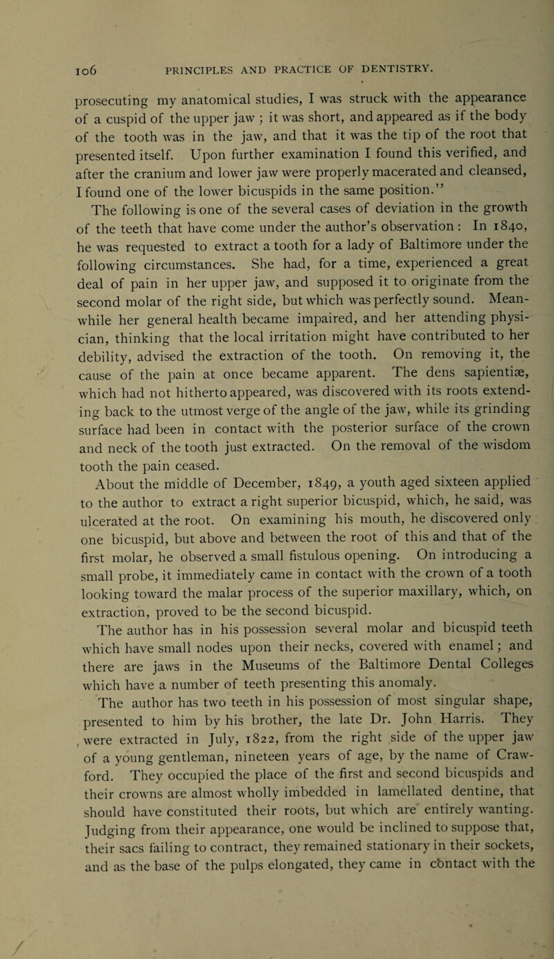 prosecuting my anatomical studies, I was struck with the appearance of a cuspid of the upper jaw ; it was short, and appeared as if the body of the tooth was in the jaw, and that it was the tip of the root that presented itself. Upon further examination I found this verified, and after the cranium and lower jaw were properly macerated and cleansed, I found one of the lower bicuspids in the same position.” The following is one of the several cases of deviation in the growth of the teeth that have come under the author’s observation : In 1840, he was requested to extract a tooth for a lady of Baltimore under the following circumstances. She had, for a time, experienced a great deal of pain in her upper jaw, and supposed it to originate from the second molar of the right side, but which was perfectly sound. Mean¬ while her general health became impaired, and her attending physi¬ cian, thinking that the local irritation might have contributed to her debility, advised the extraction of the tooth. On removing it, the cause of the pain at once became apparent. The dens sapientiae, which had not hitherto appeared, was discovered with its roots extend¬ ing back to the utmost verge of the angle of the jaw, while its grinding surface had been in contact with the posterior surface of the crown and neck of the tooth just extracted. On the removal of the wisdom tooth the pain ceased. About the middle of December, 1849, a youth aged sixteen applied to the author to extract a right superior bicuspid, which, he said, was ulcerated at the root. On examining his mouth, he discovered only one bicuspid, but above and between the root of this and that of the first molar, he observed a small fistulous opening. On introducing a small probe, it immediately came in contact with the crown of a tooth looking toward the malar process of the superior maxillary, which, on extraction, proved to be the second bicuspid. The author has in his possession several molar and bicuspid teeth which have small nodes upon their necks, covered with enamel; and there are jaws in the Museums of the Baltimore Dental Colleges which have a number of teeth presenting this anomaly. The author has two teeth in his possession of most singular shape, presented to him by his brother, the late Dr. John Harris. They f were extracted in July, 1822, from the right side of the upper jaw of a young gentleman, nineteen years of age, by the name of Craw¬ ford. They occupied the place of the first and second bicuspids and their crowns are almost wholly imbedded in lamellated dentine, that should have constituted their roots, but which are entirely wanting. Judging from their appearance, one would be inclined to suppose that, their sacs failing to contract, they remained stationary in their sockets, and as the base of the pulps elongated, they came in contact with the