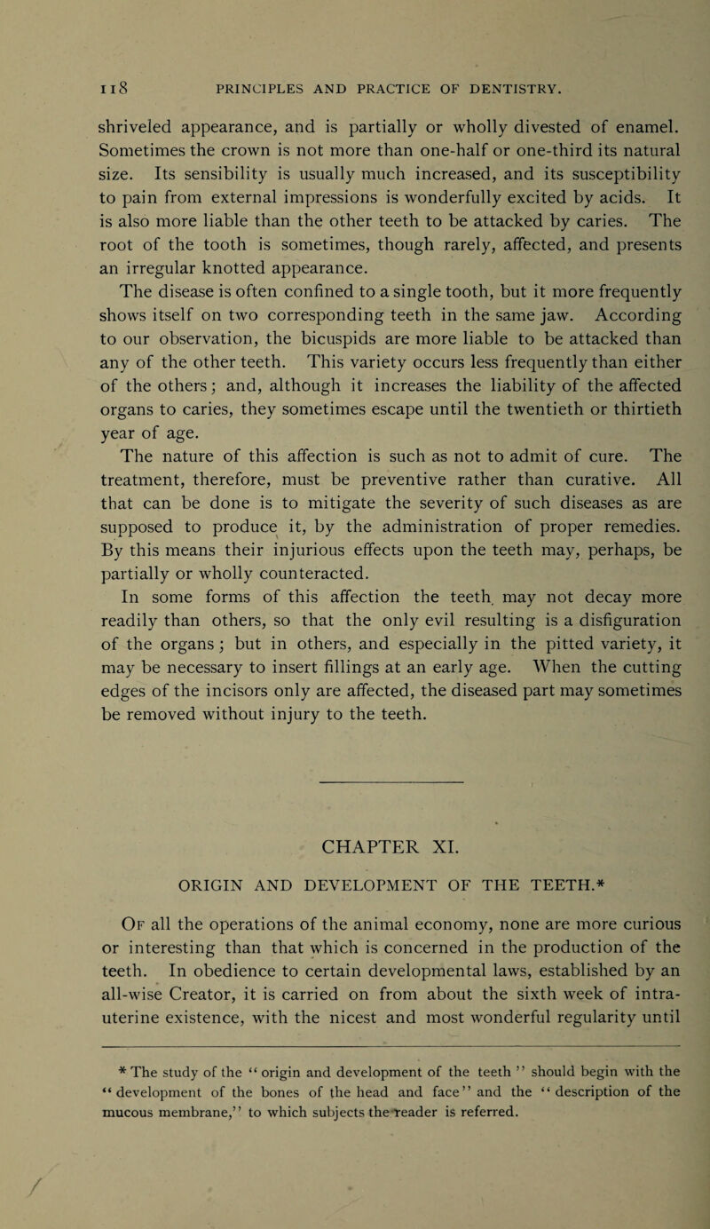 shriveled appearance, and is partially or wholly divested of enamel. Sometimes the crown is not more than one-half or one-third its natural size. Its sensibility is usually much increased, and its susceptibility to pain from external impressions is wonderfully excited by acids. It is also more liable than the other teeth to be attacked by caries. The root of the tooth is sometimes, though rarely, affected, and presents an irregular knotted appearance. The disease is often confined to a single tooth, but it more frequently shows itself on two corresponding teeth in the same jaw. According to our observation, the bicuspids are more liable to be attacked than any of the other teeth. This variety occurs less frequently than either of the others; and, although it increases the liability of the affected organs to caries, they sometimes escape until the twentieth or thirtieth year of age. The nature of this affection is such as not to admit of cure. The treatment, therefore, must be preventive rather than curative. All that can be done is to mitigate the severity of such diseases as are supposed to produce it, by the administration of proper remedies. By this means their injurious effects upon the teeth may, perhaps, be partially or wholly counteracted. In some forms of this affection the teeth may not decay more readily than others, so that the only evil resulting is a disfiguration of the organs; but in others, and especially in the pitted variety, it may be necessary to insert fillings at an early age. When the cutting edges of the incisors only are affected, the diseased part may sometimes be removed without injury to the teeth. CHAPTER XI. ORIGIN AND DEVELOPMENT OF THE TEETH.* Of all the operations of the animal economy, none are more curious or interesting than that which is concerned in the production of the teeth. In obedience to certain developmental laws, established by an all-wise Creator, it is carried on from about the sixth week of intra¬ uterine existence, with the nicest and most wonderful regularity until * The study of the “ origin and development of the teeth ” should begin with the “development of the bones of the head and face” and the “description of the mucous membrane,” to which subjects the reader is referred.