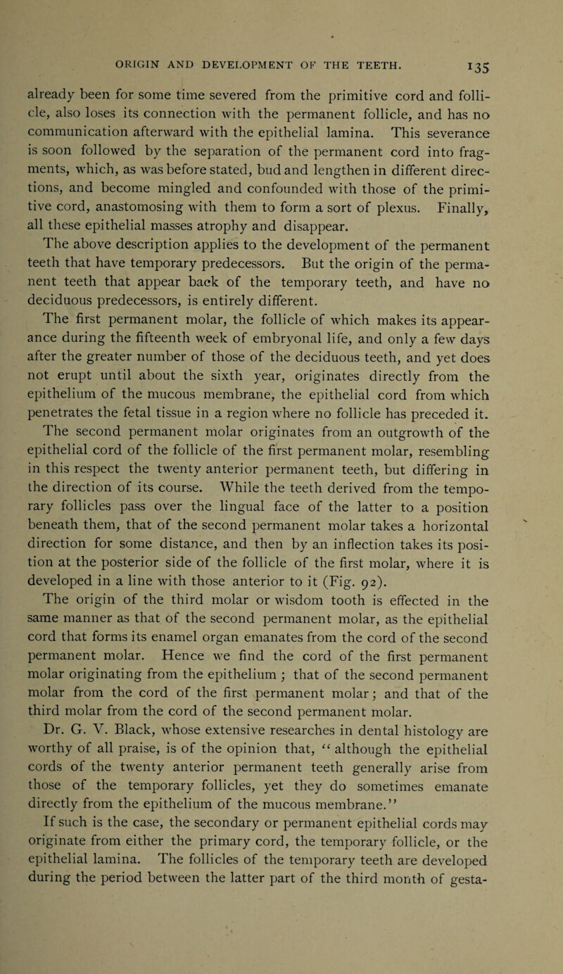 already been for some time severed from the primitive cord and folli¬ cle, also loses its connection with the permanent follicle, and has no communication afterward with the epithelial lamina. This severance is soon followed by the separation of the permanent cord into frag¬ ments, which, as was before stated, bud and lengthen in different direc¬ tions, and become mingled and confounded with those of the primi¬ tive cord, anastomosing with them to form a sort of plexus. Finally, all these epithelial masses atrophy and disappear. The above description applies to the development of the permanent teeth that have temporary predecessors. But the origin of the perma¬ nent teeth that appear back of the temporary teeth, and have no deciduous predecessors, is entirely different. The first permanent molar, the follicle of which makes its appear¬ ance during the fifteenth week of embryonal life, and only a few days after the greater number of those of the deciduous teeth, and yet does not erupt until about the sixth year, originates directly from the epithelium of the mucous membrane, the epithelial cord from which penetrates the fetal tissue in a region where no follicle has preceded it. The second permanent molar originates from an outgrowth of the epithelial cord of the follicle of the first permanent molar, resembling in this respect the twenty anterior permanent teeth, but differing in the direction of its course. While the teeth derived from the tempo¬ rary follicles pass over the lingual face of the latter to a position beneath them, that of the second permanent molar takes a horizontal direction for some distance, and then by an inflection takes its posi¬ tion at the posterior side of the follicle of the first molar, where it is developed in a line with those anterior to it (Fig. 92). The origin of the third molar or wisdom tooth is effected in the same manner as that of the second permanent molar, as the epithelial cord that forms its enamel organ emanates from the cord of the second permanent molar. Hence we find the cord of the first permanent molar originating from the epithelium ; that of the second permanent molar from the cord of the first permanent molar; and that of the third molar from the cord of the second permanent molar. Dr. G. V. Black, whose extensive researches in dental histology are worthy of all praise, is of the opinion that, “ although the epithelial cords of the twenty anterior permanent teeth generally arise from those of the temporary follicles, yet they do sometimes emanate directly from the epithelium of the mucous membrane.” If such is the case, the secondary or permanent epithelial cords may originate from either the primary cord, the temporary follicle, or the epithelial lamina. The follicles of the temporary teeth are developed during the period between the latter part of the third month of gesta-
