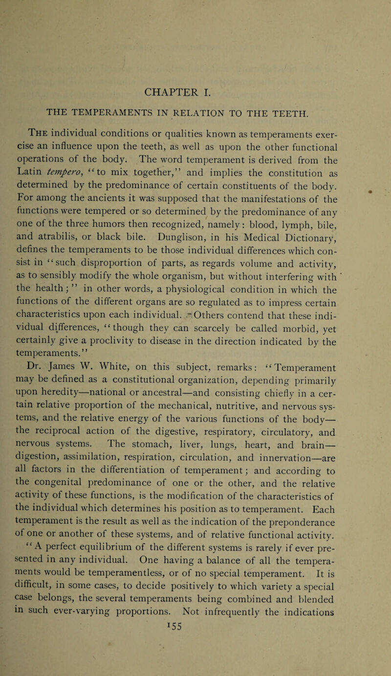 CHAPTER I. THE TEMPERAMENTS IN RELATION TO THE TEETH. The individual conditions or qualities known as temperaments exer¬ cise an influence upon the teeth, as well as upon the other functional operations of the body. The word temperament is derived from the Latin tempero, “to mix together,” and implies the constitution as determined by the predominance of certain constituents of the body. For among the ancients it was supposed that the manifestations of the functions were tempered or so determined by the predominance of any one of the three humors then recognized, namely: blood, lymph, bile, and atrabilis, or black bile. Dunglison, in his Medical Dictionary, defines the temperaments to be those individual differences which con¬ sist in “such disproportion of parts, as regards volume and activity, as to sensibly modify the whole organism, but without interfering with * the health; ” in other words, a physiological condition in which the functions of the different organs are so regulated as to impress certain characteristics upon each individual. ** Others contend that these indi¬ vidual differences, “though they can scarcely be called morbid, yet certainly give a proclivity to disease in the direction indicated by the temperaments.” Dr. James W. White, on this subject, remarks: “Temperament may be defined as a constitutional organization, depending primarily upon heredity—national or ancestral—and consisting chiefly in a cer¬ tain relative proportion of the mechanical, nutritive, and nervous sys¬ tems, and the relative energy of the various functions of the body— the reciprocal action of the digestive, respiratory, circulatory, and nervous systems. The stomach, liver, lungs, heart, and brain— digestion, assimilation, respiration, circulation, and innervation—are all factors in the differentiation of temperament; and according to the congenital predominance of one or the other, and the relative activity of these functions, is the modification of the characteristics of the individual which determines his position as to temperament. Each temperament is the result as well as the indication of the preponderance of one or another of these systems, and of relative functional activity. “A perfect equilibrium of the different systems is rarely if ever pre¬ sented in any individual. One having a balance of all the tempera¬ ments would be temperamentless, or of no special temperament. It is difficult, in some cases, to decide positively to which variety a special case belongs, the several temperaments being combined and blended in such ever-varying proportions. Not infrequently the indications T55