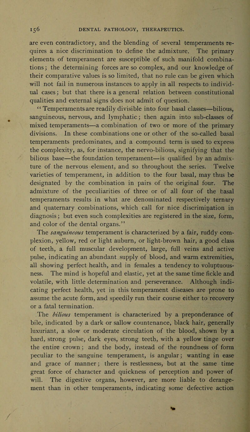 are even contradictory, and the blending of several temperaments re¬ quires a nice discrimination to define the admixture. The primary elements of temperament are susceptible of such manifold combina¬ tions; the determining forces are so complex, and our knowledge of their comparative values is so limited, that no rule can be given which will not fail in numerous instances to apply in all respects to individ¬ ual cases; but that there is a general relation between constitutional qualities and external signs does not admit of question. “ Temperaments are readily divisible into four basal classes—bilious, sanguineous, nervous, and lymphatic; then again into sub-classes of mixed temperaments—a combination of two or more of the primary divisions. In these combinations one or other of the so-called basal temperaments predominates, and a compound term is used to express the complexity, as, for instance, the nervo-bilious, signifying that the bilious base—the foundation temperament—is qualified by an admix¬ ture of the nervous element, and so throughout the series. Twelve varieties of temperament, in addition to the four basal, may thus be designated by the combination in pairs of the original four. The admixture of the peculiarities of three or of all four of the basal temperaments results in what are denominated respectively ternary and quaternary combinations, which call for nice discrimination in diagnosis; but even such complexities are registered in the size, form, and color of the dental organs.” The sanguineous temperament is characterized by a fair, ruddy com¬ plexion, yellow, red or light auburn, or light-brown hair, a good class of teeth, a full muscular development, large, full veins and active pulse, indicating an abundant supply of blood, and warm extremities, all showing perfect health, and in females a tendency to voluptuous¬ ness. The mind is hopeful and elastic, yet at the same time fickle and volatile, with little determination and perseverance. Although indi¬ cating perfect health, yet in this temperament diseases are prone to assume the acute form, and speedily run their course either to recovery or a fatal termination. The bilious temperament is characterized by a preponderance of bile, indicated by a dark or sallow countenance, black hair, generally luxuriant, a slow or moderate circulation of the blood, shown by a hard, strong pulse, dark eyes, strong teeth, with a yellow tinge over the entire crown ; and the body, instead of the roundness of form peculiar to the sanguine temperament, is angular; wanting in ease and grace of manner; there is restlessness, but at the same time great force of character and quickness of perception and power of will. The digestive organs, however, are more liable to derange¬ ment than in other temperaments, indicating some defective action