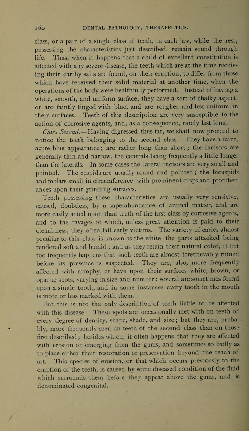 class, or a pair of a single class of teeth, in each jaw, while the rest, possessing the characteristics just described, remain sound through life. Thus, when it happens that a child of excellent constitution is affected with any severe disease, the teeth which are at the time receiv¬ ing their earthy salts are found, on their eruption, to differ from those which have received their solid material at another time, when the operations of the body were healthfully performed. Instead of having a white, smooth, and uniform surface, they have a sort of chalky aspect, or are faintly tinged with blue, and are rougher and less uniform in their surfaces. Teeth of this description are very susceptible to the action of corrosive agents, and, as a consequence, rarely last long. Class Second.—Having digressed thus far, we shall now proceed to notice the teeth belonging to the second class. They have a faint, azure-blue appearance; are rather long than short; the incisors are generally thin and narrow, the centrals being frequently a little longer than the laterals. In some cases the lateral incisors are very small and pointed. The cuspids are usually round and pointed; the bicuspids and molars small in circumference, with prominent cusps and protuber¬ ances upon their grinding surfaces. Teeth possessing these characteristics are usually very sensitive, caused, doubtless, by a superabundance of animal matter, and are more easily acted upon than teeth of the first class by corrosive agents, and to the ravages of which, unless great attention is paid to their cleanliness, they often fall early victims. The variety of caries almost peculiar to this class is known as the white, the parts attacked being rendered soft and humid; and as they retain their natural color, it but too frequently happens that such teeth are almost irretrievably ruined before its presence is suspected. They are, also, more frequently affected with atrophy, or have upon their surfaces white, brown, or opaque spots, varying in size and number; several are sometimes found upon a single tooth, and in some instances every tooth in the mouth is more or less marked with them. But this is not the only description of teeth liable to be affected with this disease. These spots are occasionally met with on teeth of every degree of density, shape, shade, and size; but they are, proba¬ bly, more frequently seen on teeth of the second class than on those first described; besides which, it often happens that they are affected with erosion on emerging from the gums, and sometimes so badly as to place either their restoration or preservation beyond the reach of art. This species of erosion, or that which occurs previously to the eruption of the teeth, is caused by some diseased condition of the fluid which surrounds them before they appear above the gums, and is denominated congenital.