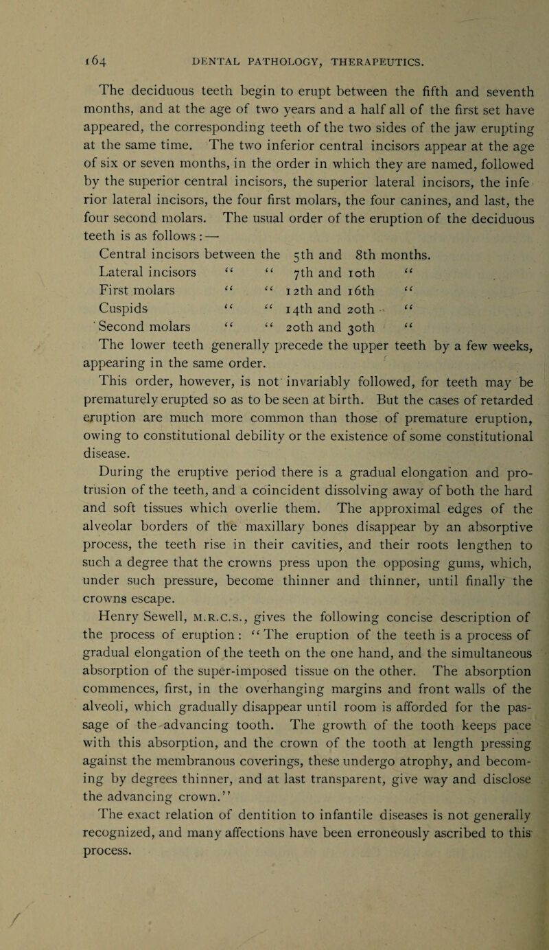c c cc CC cc The deciduous teeth begin to erupt between the fifth and seventh months, and at the age of two years and a half all of the first set have appeared, the corresponding teeth of the two sides of the jaw erupting at the same time. The two inferior central incisors appear at the age of six or seven months, in the order in which they are named, followed by the superior central incisors, the superior lateral incisors, the infe rior lateral incisors, the four first molars, the four canines, and last, the four second molars. The usual order of the eruption of the deciduous teeth is as follows : — Central incisors between the 5th and 8th months. Lateral incisors “ “ 7th and 10th First molars “ “ 12th and 16th Cuspids- “ “ 14th and 20th ' Second molars “ “ 20th and 30th The lower teeth generally precede the upper teeth by a few weeks, appearing in the same order. This order, however, is not' invariably followed, for teeth may be prematurely erupted so as to be seen at birth. But the cases of retarded eruption are much more common than those of premature eruption, owing to constitutional debility or the existence of some constitutional disease. During the eruptive period there is a gradual elongation and pro¬ trusion of the teeth, and a coincident dissolving away of both the hard and soft tissues which overlie them. The approximal edges of the alveolar borders of the maxillary bones disappear by an absorptive process, the teeth rise in their cavities, and their roots lengthen to such a degree that the crowns press upon the opposing gums, which, under such pressure, become thinner and thinner, until finally the crowns escape. Henry Sewell, m.r.c.s., gives the following concise description of the process of eruption: “The eruption of the teeth is a process of gradual elongation of the teeth on the one hand, and the simultaneous absorption of the super-imposed tissue on the other. The absorption commences, first, in the overhanging margins and front walls of the alveoli, which gradually disappear until room is afforded for the pas¬ sage of the advancing tooth. The growth of the tooth keeps pace with this absorption, and the crown of the tooth at length pressing against the membranous coverings, these undergo atrophy, and becom¬ ing by degrees thinner, and at last transparent, give way and disclose the advancing crown.” The exact relation of dentition to infantile diseases is not generally recognized, and many affections have been erroneously ascribed to this