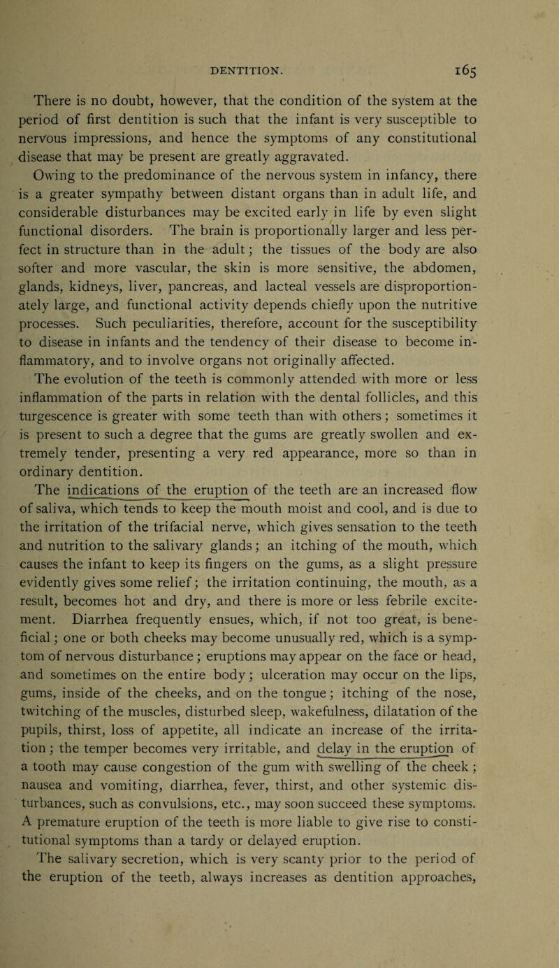 There is no doubt, however, that the condition of the system at the period of first dentition is such that the infant is very susceptible to nervous impressions, and hence the symptoms of any constitutional disease that may be present are greatly aggravated. Owing to the predominance of the nervous system in infancy, there is a greater sympathy between distant organs than in adult life, and considerable disturbances may be excited early in life by even slight functional disorders. The brain is proportionally larger and less per¬ fect in structure than in the adult; the tissues of the body are also softer and more vascular, the skin is more sensitive, the abdomen, glands, kidneys, liver, pancreas, and lacteal vessels are disproportion¬ ately large, and functional activity depends chiefly upon the nutritive processes. Such peculiarities, therefore, account for the susceptibility to disease in infants and the tendency of their disease to become in¬ flammatory, and to involve organs not originally affected. The evolution of the teeth is commonly attended with more or less inflammation of the parts in relation with the dental follicles, and this turgescence is greater with some teeth than with others; sometimes it is present to such a degree that the gums are greatly swollen and ex¬ tremely tender, presenting a very red appearance, more so than in ordinary dentition. The indications of the eruption of the teeth are an increased flow of saliva, which tends to keep the mouth moist and cool, and is due to the irritation of the trifacial nerve, which gives sensation to the teeth and nutrition to the salivary glands; an itching of the mouth, which causes the infant to keep its fingers on the gums, as a slight pressure evidently gives some relief; the irritation continuing, the mouth, as a result, becomes hot and dry, and there is more or less febrile excite¬ ment. Diarrhea frequently ensues, which, if not too great, is bene¬ ficial ; one or both cheeks may become unusually red, which is a symp¬ tom of nervous disturbance; eruptions may appear on the face or head, and sometimes on the entire body; ulceration may occur on the lips, gums, inside of the cheeks, and on the tongue; itching of the nose, twitching of the muscles, disturbed sleep, wakefulness, dilatation of the pupils, thirst, loss of appetite, all indicate an increase of the irrita¬ tion ; the temper becomes very irritable, and delay in the eruption of a tooth may cause congestion of the gum with swelling of the cheek; nausea and vomiting, diarrhea, fever, thirst, and other systemic dis¬ turbances, such as convulsions, etc., may soon succeed these symptoms. A premature eruption of the teeth is more liable to give rise to consti¬ tutional symptoms than a tardy or delayed eruption. The salivary secretion, which is very scanty prior to the period of the eruption of the teeth, always increases as dentition approaches,