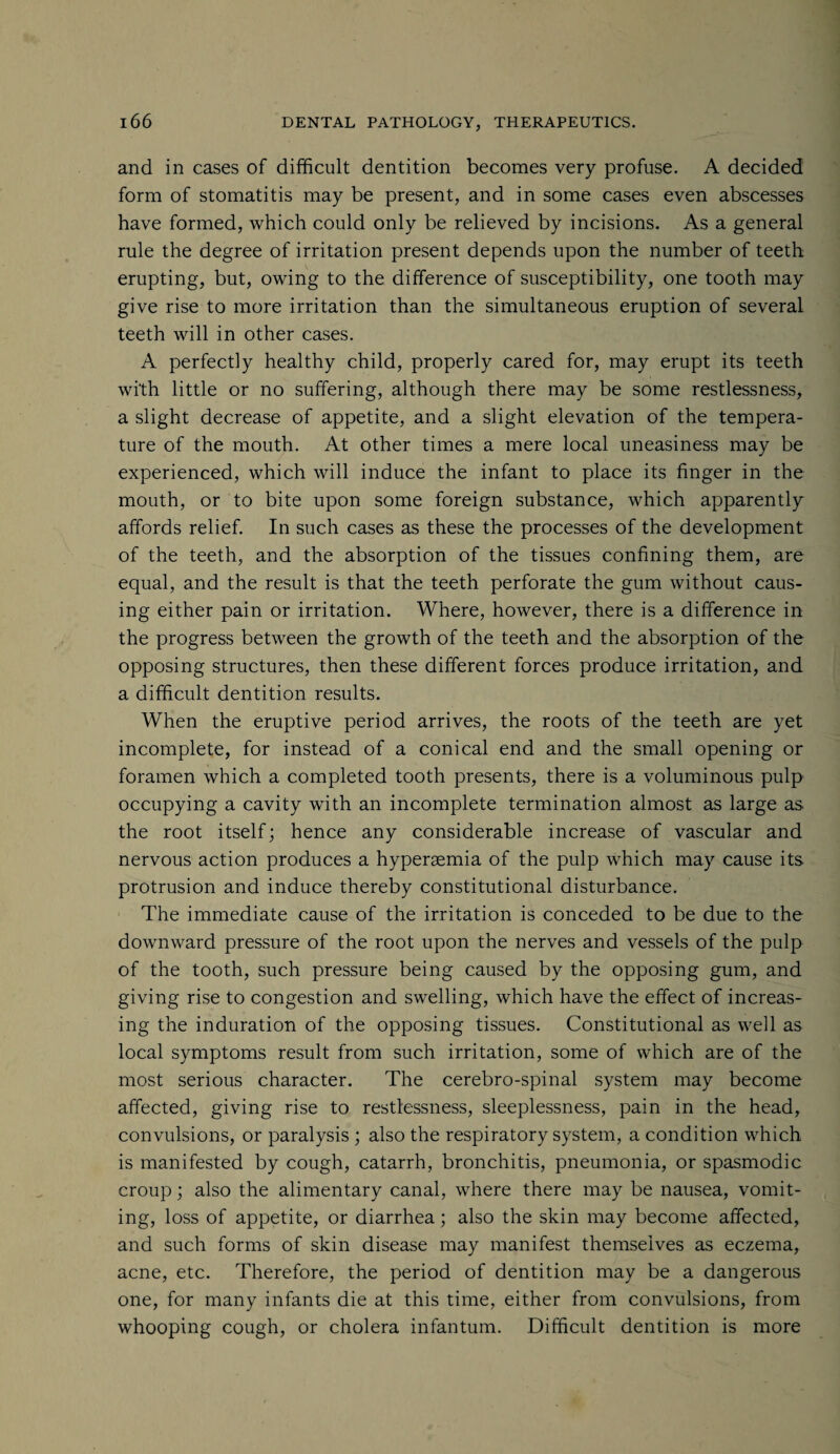 and in cases of difficult dentition becomes very profuse. A decided form of stomatitis may be present, and in some cases even abscesses have formed, which could only be relieved by incisions. As a general rule the degree of irritation present depends upon the number of teeth erupting, but, owing to the difference of susceptibility, one tooth may give rise to more irritation than the simultaneous eruption of several teeth will in other cases. A perfectly healthy child, properly cared for, may erupt its teeth with little or no suffering, although there may be some restlessness, a slight decrease of appetite, and a slight elevation of the tempera¬ ture of the mouth. At other times a mere local uneasiness may be experienced, which will induce the infant to place its finger in the mouth, or to bite upon some foreign substance, which apparently affords relief. In such cases as these the processes of the development of the teeth, and the absorption of the tissues confining them, are equal, and the result is that the teeth perforate the gum without caus¬ ing either pain or irritation. Where, however, there is a difference in the progress between the growth of the teeth and the absorption of the opposing structures, then these different forces produce irritation, and a difficult dentition results. When the eruptive period arrives, the roots of the teeth are yet incomplete, for instead of a conical end and the small opening or foramen which a completed tooth presents, there is a voluminous pulp occupying a cavity with an incomplete termination almost as large as the root itself; hence any considerable increase of vascular and nervous action produces a hypersemia of the pulp which may cause its protrusion and induce thereby constitutional disturbance. The immediate cause of the irritation is conceded to be due to the downward pressure of the root upon the nerves and vessels of the pulp of the tooth, such pressure being caused by the opposing gum, and giving rise to congestion and swelling, which have the effect of increas¬ ing the induration of the opposing tissues. Constitutional as well as local symptoms result from such irritation, some of which are of the most serious character. The cerebro-spinal system may become affected, giving rise to restlessness, sleeplessness, pain in the head, convulsions, or paralysis ; also the respiratory system, a condition which is manifested by cough, catarrh, bronchitis, pneumonia, or spasmodic croup; also the alimentary canal, where there may be nausea, vomit¬ ing, loss of appetite, or diarrhea; also the skin may become affected, and such forms of skin disease may manifest themselves as eczema, acne, etc. Therefore, the period of dentition may be a dangerous one, for many infants die at this time, either from convulsions, from whooping cough, or cholera infantum. Difficult dentition is more