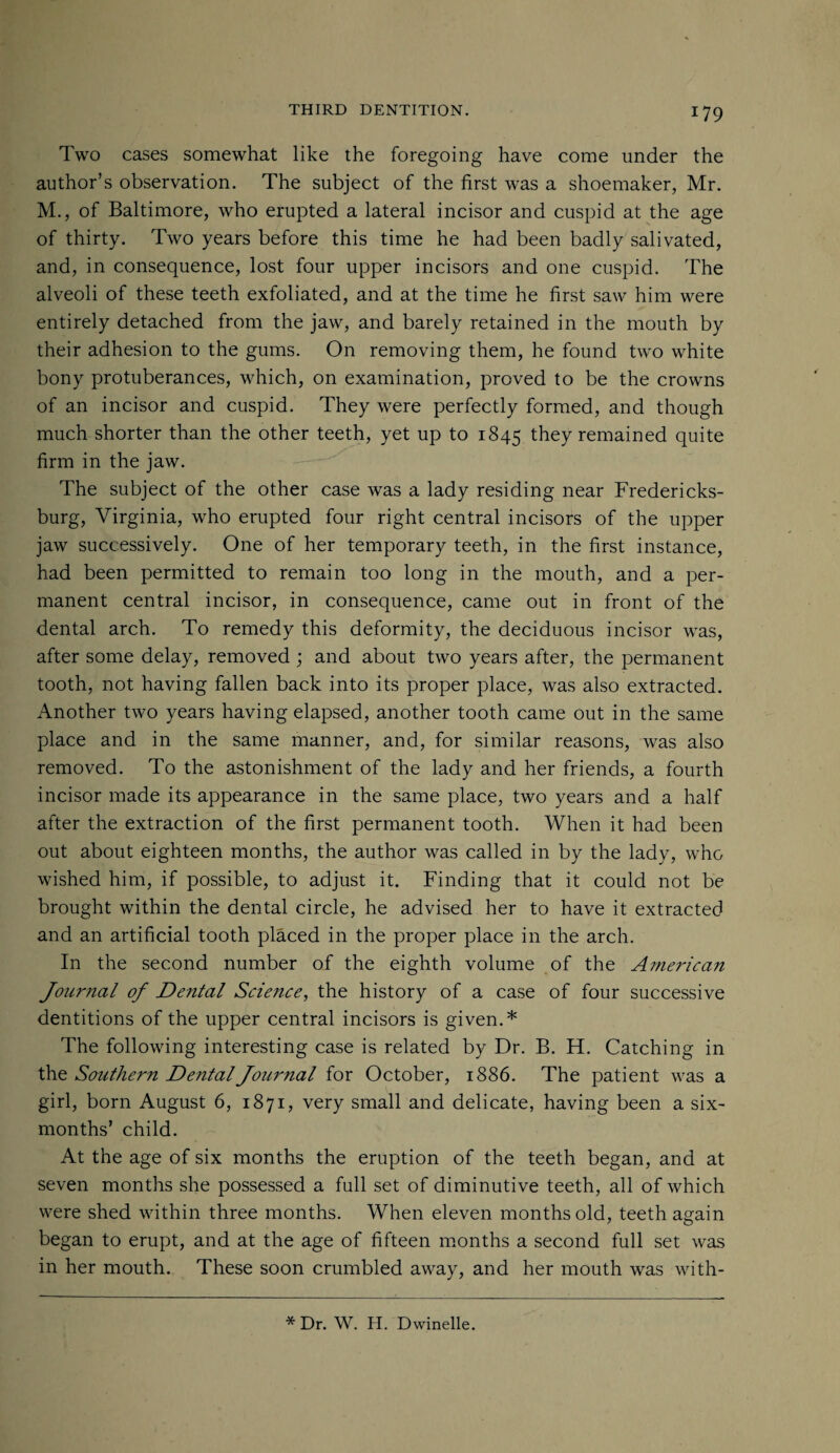 Two cases somewhat like the foregoing have come under the author’s observation. The subject of the first was a shoemaker, Mr. M., of Baltimore, who erupted a lateral incisor and cuspid at the age of thirty. Two years before this time he had been badly salivated, and, in consequence, lost four upper incisors and one cuspid. The alveoli of these teeth exfoliated, and at the time he first saw him were entirely detached from the jaw, and barely retained in the mouth by their adhesion to the gums. On removing them, he found two white bony protuberances, which, on examination, proved to be the crowns of an incisor and cuspid. They were perfectly formed, and though much shorter than the other teeth, yet up to 1845 they remained quite firm in the jaw. The subject of the other case was a lady residing near Fredericks¬ burg, Virginia, who erupted four right central incisors of the upper jaw successively. One of her temporary teeth, in the first instance, had been permitted to remain too long in the mouth, and a per¬ manent central incisor, in consequence, came out in front of the dental arch. To remedy this deformity, the deciduous incisor was, after some delay, removed ; and about two years after, the permanent tooth, not having fallen back into its proper place, was also extracted. Another two years having elapsed, another tooth came out in the same place and in the same manner, and, for similar reasons, was also removed. To the astonishment of the lady and her friends, a fourth incisor made its appearance in the same place, two years and a half after the extraction of the first permanent tooth. When it had been out about eighteen months, the author was called in by the lady, who wished him, if possible, to adjust it. Finding that it could not be brought within the dental circle, he advised her to have it extracted and an artificial tooth placed in the proper place in the arch. In the second number of the eighth volume of the American Journal of Dental Science, the history of a case of four successive dentitions of the upper central incisors is given.* The following interesting case is related by Dr. B. H. Catching in the Southern Dental Journal for October, 1886. The patient was a girl, born August 6, 1871, very small and delicate, having been a six- months’ child. At the age of six months the eruption of the teeth began, and at seven months she possessed a full set of diminutive teeth, all of which were shed within three months. When eleven months old, teeth again began to erupt, and at the age of fifteen months a second full set was in her mouth. These soon crumbled away, and her mouth was with- * Dr. W. H. Dwindle.