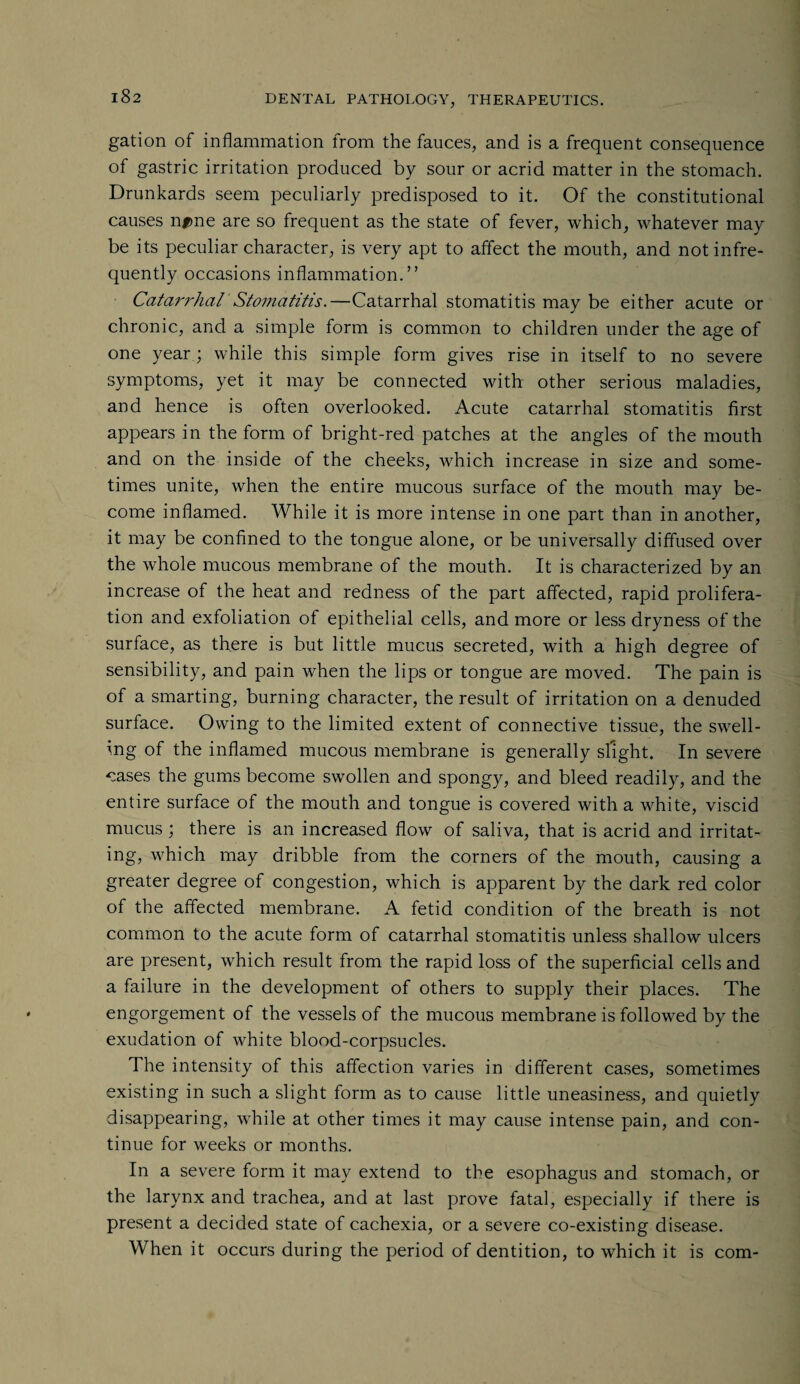 gation of inflammation from the fauces, and is a frequent consequence of gastric irritation produced by sour or acrid matter in the stomach. Drunkards seem peculiarly predisposed to it. Of the constitutional causes n#>ne are so frequent as the state of fever, which, whatever may be its peculiar character, is very apt to affect the mouth, and not infre¬ quently occasions inflammation.” Catarrhal Stomatitis.—Catarrhal stomatitis may be either acute or chronic, and a simple form is common to children under the age of one year; while this simple form gives rise in itself to no severe symptoms, yet it may be connected with other serious maladies, and hence is often overlooked. Acute catarrhal stomatitis first appears in the form of bright-red patches at the angles of the mouth and on the inside of the cheeks, which increase in size and some¬ times unite, when the entire mucous surface of the mouth may be¬ come inflamed. While it is more intense in one part than in another, it may be confined to the tongue alone, or be universally diffused over the whole mucous membrane of the mouth. It is characterized by an increase of the heat and redness of the part affected, rapid prolifera¬ tion and exfoliation of epithelial cells, and more or less dryness of the surface, as there is but little mucus secreted, with a high degree of sensibility, and pain when the lips or tongue are moved. The pain is of a smarting, burning character, the result of irritation on a denuded surface. Owing to the limited extent of connective tissue, the swell¬ ing of the inflamed mucous membrane is generally slight. In severe cases the gums become swollen and spongy, and bleed readily, and the entire surface of the mouth and tongue is covered with a white, viscid mucus ; there is an increased flow of saliva, that is acrid and irritat¬ ing, which may dribble from the corners of the mouth, causing a greater degree of congestion, which is apparent by the dark red color of the affected membrane. A fetid condition of the breath is not common to the acute form of catarrhal stomatitis unless shallow ulcers are present, which result from the rapid loss of the superficial cells and a failure in the development of others to supply their places. The engorgement of the vessels of the mucous membrane is followed by the exudation of white blood-corpsucles. The intensity of this affection varies in different cases, sometimes existing in such a slight form as to cause little uneasiness, and quietly disappearing, while at other times it may cause intense pain, and con¬ tinue for weeks or months. In a severe form it may extend to the esophagus and stomach, or the larynx and trachea, and at last prove fatal, especially if there is present a decided state of cachexia, or a severe co-existing disease. When it occurs during the period of dentition, to which it is com-