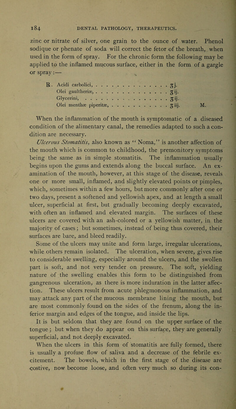 zinc or nitrate of silver, one grain to the ounce of water. Phenol sodique or phenate of soda will correct the fetor of the breath, when used in the form of spray. For the chronic form the following may be applied to the inflamed mucous surface, either in the form of a gargle or spray :— % R. Acidi carbolici,.gj. Olei gaultherias,.^ij. Glycerini,. gij. Olei menthse piperitae,..... M. When the inflammation of the mouth is symptomatic of a diseased condition of the alimentary canal, the remedies adapted to such a con¬ dition are necessary. Ulcerous Stomatitis, also known as “ Noma,” is another affection of the mouth which is common to childhood, the premonitory symptoms being the same as in simple stomatitis. The inflammation usually begins upon the gums and extends along the buccal surface. An ex¬ amination of the mouth, however, at this stage of the disease, reveals one or more small, inflamed, and slightly elevated points or pimples, which, sometimes within a few hours, but more commonly after one or two days, present a softened and yellowish apex, and at length a small ulcer, superficial at first, but gradually becoming deeply excavated, with often an inflamed and elevated margin. The surfaces of these ulcers are covered with an ash-colored or a yellowish matter, in the majority of cases; but sometimes, instead of being thus covered, their surfaces are bare, and bleed readily. Some of the ulcers may unite and form large, irregular ulcerations, while others remain isolated. The ulceration, when severe, gives rise to considerable swelling, especially around the ulcers, and. the swollen part is soft, and not very tender on pressure. The soft, yielding nature of the swelling enables this form to be distinguished from gangrenous ulceration, as there is more induration in the latter affec¬ tion. These ulcers result from acute phlegmonous inflammation, and may attack any part of the mucous membrane lining the mouth, but are most commonly found on the sides of the frenum, along the in¬ ferior margin and edges of the tongue, and inside the lips. It is but seldom that they are found on the upper surface of the tongue ; but when they do appear on this surface, they are generally superficial, and not deeply excavated. When the ulcers in this form of stomatitis are fully formed, there is usually a profuse flow of saliva and a decrease of the febrile ex¬ citement. The bowels, which in the first stage of the disease are costive, now become loose, and often very much so during its con-