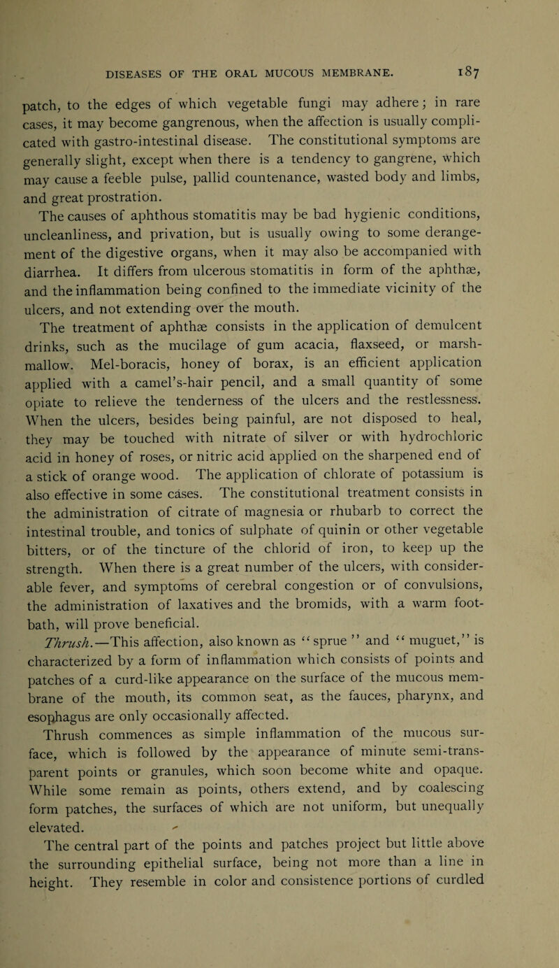 patch, to the edges of which vegetable fungi may adhere; in rare cases, it may become gangrenous, when the affection is usually compli¬ cated with gastro-intestinal disease. The constitutional symptoms are generally slight, except when there is a tendency to gangrene, Which may cause a feeble pulse, pallid countenance, wasted body and limbs, and great prostration. The causes of aphthous stomatitis may be bad hygienic conditions, uncleanliness, and privation, but is usually owing to some derange¬ ment of the digestive organs, when it may also be accompanied with diarrhea. It differs from ulcerous stomatitis in form of the aphthae, and the inflammation being confined to the immediate vicinity of the ulcers, and not extending over the mouth. The treatment of aphthae consists in the application of demulcent drinks, such as the mucilage of gum acacia, flaxseed, or marsh¬ mallow. Mel-boracis, honey of borax, is an efficient application applied with a camel’s-hair pencil, and a small quantity of some opiate to relieve the tenderness of the ulcers and the restlessness. When the ulcers, besides being painful, are not disposed to heal, they may be touched with nitrate of silver or with hydrochloric acid in honey of roses, or nitric acid applied on the sharpened end of a stick of orange wood. The application of chlorate of potassium is also effective in some cases. The constitutional treatment consists in the administration of citrate of magnesia or rhubarb to correct the intestinal trouble, and tonics of sulphate of quinin or other vegetable bitters, or of the tincture of the chlorid of iron, to keep up the strength. When there is a great number of the ulcers, with consider¬ able fever, and symptoms of cerebral congestion or of convulsions, the administration of laxatives and the bromids, with a warm foot¬ bath, will prove beneficial. Thrush.—This affection, also known as “ sprue ” and “ muguet,” is characterized by a form of inflammation which consists of points and patches of a curd-like appearance on the surface of the mucous mem¬ brane of the mouth, its common seat, as the fauces, pharynx, and esophagus are only occasionally affected. Thrush commences as simple inflammation of the mucous sur¬ face, which is followed by the appearance of minute semi-trans¬ parent points or granules, which soon become white and opaque. While some remain as points, others extend, and by coalescing form patches, the surfaces of which are not uniform, but unequally elevated. The central part of the points and patches project but little above the surrounding epithelial surface, being not more than a line in height. They resemble in color and consistence portions of curdled