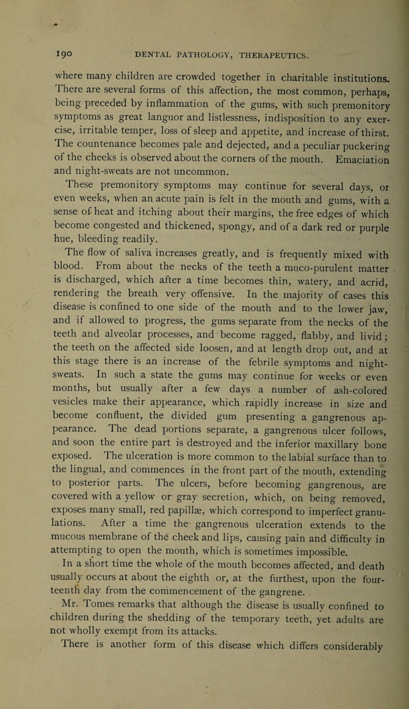 where many children are crowded together in charitable institutions. There are several forms of this affection, the most common, perhaps, being preceded by inflammation of the gums, with such premonitory symptoms as great languor and listlessness, indisposition to any exer¬ cise, irritable temper, loss of sleep and appetite, and increase of thirst. The countenance becomes pale and dejected, and a peculiar puckering of the cheeks is observed about the corners of the mouth. Emaciation and night-sweats are not uncommon. These premonitory symptoms may continue for several days, or even weeks, when an acute pain is felt in the mouth and gums, with a sense of heat and itching about their margins, the free edges of which become congested and thickened, spongy, and of a dark red or purple hue, bleeding readily. The flow of saliva increases greatly, and is frequently mixed with blood. From about the necks of the teeth a muco-purulent matter is discharged, which after a time becomes thin, watery, and acrid, rendering the breath very offensive. I11 the majority of cases this disease is confined to one side of the mouth and to the lower jaw, and if allowed to progress, the gums separate from the necks of the teeth and alveolar processes, and become ragged, flabby, and livid; the teeth on the affected side loosen, and at length drop out, and at this stage there is an increase of the febrile symptoms and night- sweats. In such a state the gums may continue for weeks or even months, but usually after a few days a number of ash-colored vesicles make their appearance, which rapidly increase in size and become confluent, the divided gum presenting a gangrenous ap¬ pearance. The dead portions separate, a gangrenous ulcer follows, and soon the entire part is destroyed and the inferior maxillary bone exposed. The ulceration is more common to the labial surface than to the lingual, and commences in the front part of the mouth, extending to posterior parts. The ulcers, before becoming gangrenous, are covered with a yellow or gray secretion, which, on being removed, exposes many small, red papillae, which correspond to imperfect granu¬ lations. After a time the gangrenous ulceration extends to the mucous membrane of the cheek and lips, causing pain and difficulty in attempting to open the mouth, which is sometimes impossible. In a short time the whole of the mouth becomes affected, and death usually occurs at about the eighth or, at the furthest, upon the four¬ teenth day from the commencement of the gangrene. Mr. Tomes remarks that although the disease is usually confined to children during the shedding of the temporary teeth, yet adults are not wholly exempt from its attacks. There is another form of this disease which differs considerably