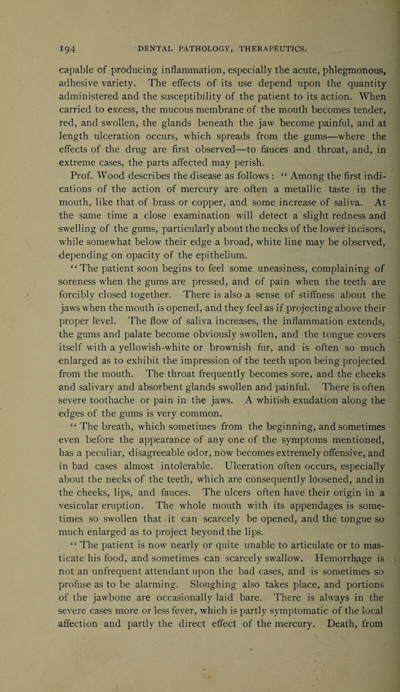 capable of producing inflammation, especially the acute, phlegmonous, adhesive variety. The effects of its use depend upon the quantity administered and the susceptibility of the patient to its action. When carried to excess, the mucous membrane of the mouth becomes tender, red, and swollen, the glands beneath the jaw become painful, and at length ulceration occurs, which spreads from the gums—where the effects of the drug are first observed—to fauces and throat, and, in extreme cases, the parts affected may perish. Prof. Wood describes the disease as follows : “ Among the first indi¬ cations of the action of mercury are often a metallic taste in the mouth, like that of brass or copper, and some increase of saliva. At the same time a close examination will detect a slight redness and swelling of the gums, particularly about the necks of the lower incisors, while somewhat below their edge a broad, white line may be observed, depending on opacity of the epithelium. “The patient soon begins to feel some uneasiness, complaining of soreness when the gums are pressed, and of pain when the teeth are forcibly closed together. There is also a sense of stiffness about the jaws when the mouth is opened, and they feel as if projecting above their proper level. The flow of saliva increases, the inflammation extends, the gums and palate become obviously swollen, and the tongue covers itself with a yellowish-white or brownish fur, and is often so much enlarged as to exhibit the impression of the teeth upon being projected from the mouth. The throat frequently becomes sore, and the cheeks and salivary and absorbent glands swollen and painful. There is often severe toothache or pain in the jaws. A whitish exudation along the edges of the gums is very common. “ The breath, which sometimes from the beginning, and sometimes even before the appearance of any one of the symptoms mentioned, has a peculiar, disagreeable odor, now becomes extremely offensive, and in bad cases almost intolerable. Ulceration often occurs, especially about the necks of the teeth, which are consequently loosened, and in the cheeks, lips, and fauces. The ulcers often have their origin in a vesicular eruption. The whole mouth with its appendages is some¬ times so swollen that it can scarcely be opened, and the tongue so much enlarged as to project beyond the lips. “ The patient is now nearly or quite unable to articulate or to mas¬ ticate his food, and sometimes can scarcely swallow. Hemorrhage is not an unfrequent attendant upon the bad cases, and is sometimes so profuse as to be alarming. Sloughing also takes place, and portions of the jawbone are occasionally laid bare. There is always in the severe cases more or less fever, which is partly symptomatic of the local affection and partly the direct effect of the mercury. Death, from