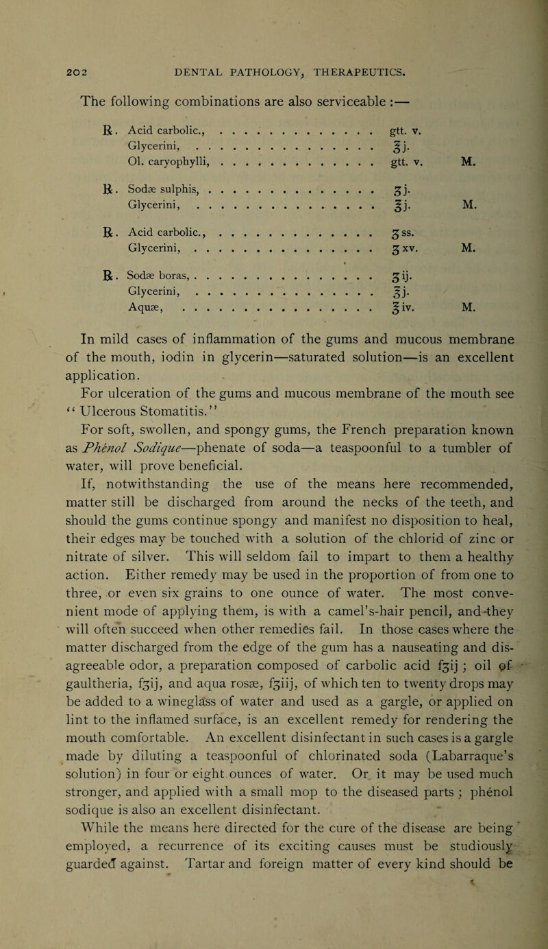 The following combinations are also serviceable :— R. Acid carbolic., .. gtt. v. Glycerini, . !|j. 01. caryophylli,. gtt. v. M. R. Sodae sulphis, Glycerini, R . Acid carbolic., Glycerini, R . Sodae boras, . Glycerini, Aquae, . . M. gss. 3 xv- M. 3[i- si* ^iv. M. In mild cases of inflammation of the gums and mucous membrane of the mouth, iodin in glycerin—saturated solution—is an excellent application. For ulceration of the gums and mucous membrane of the mouth see “ Ulcerous Stomatitis.” For soft, swollen, and spongy gums, the French preparation known as Phenol Sodique—phenate of soda—a teaspoonful to a tumbler of water, will prove beneficial. If, notwithstanding the use of the means here recommended, matter still be discharged from around the necks of the teeth, and should the gums continue spongy and manifest no disposition to heal, their edges maybe touched with a solution of the chlorid of zinc or nitrate of silver. This will seldom fail to impart to them a healthy action. Either remedy may be used in the proportion of from one to three, or even six grains to one ounce of water. The most conve¬ nient mode of applying them, is with a camel’s-hair pencil, and-they will often succeed when other remedies fail. In those cases where the matter discharged from the edge of the gum has a nauseating and dis¬ agreeable odor, a preparation composed of carbolic acid fgij ; oil of gaultheria, f^ij, and aqua rosse, fgiij, of which ten to twenty drops may be added to a wineglass of water and used as a gargle, or applied on lint to the inflamed surface, is an excellent remedy for rendering the mouth comfortable. An excellent disinfectant in such cases is a gargle made by diluting a teaspoonful of chlorinated soda (Labarraque’s solution) in four or eight ounces of water. Or it may be used much stronger, and applied with a small mop to the diseased parts ; phenol sodique is also an excellent disinfectant. While the means here directed for the cure of the disease are being employed, a recurrence of its exciting causes must be studiously guarded against. Tartar and foreign matter of every kind should be