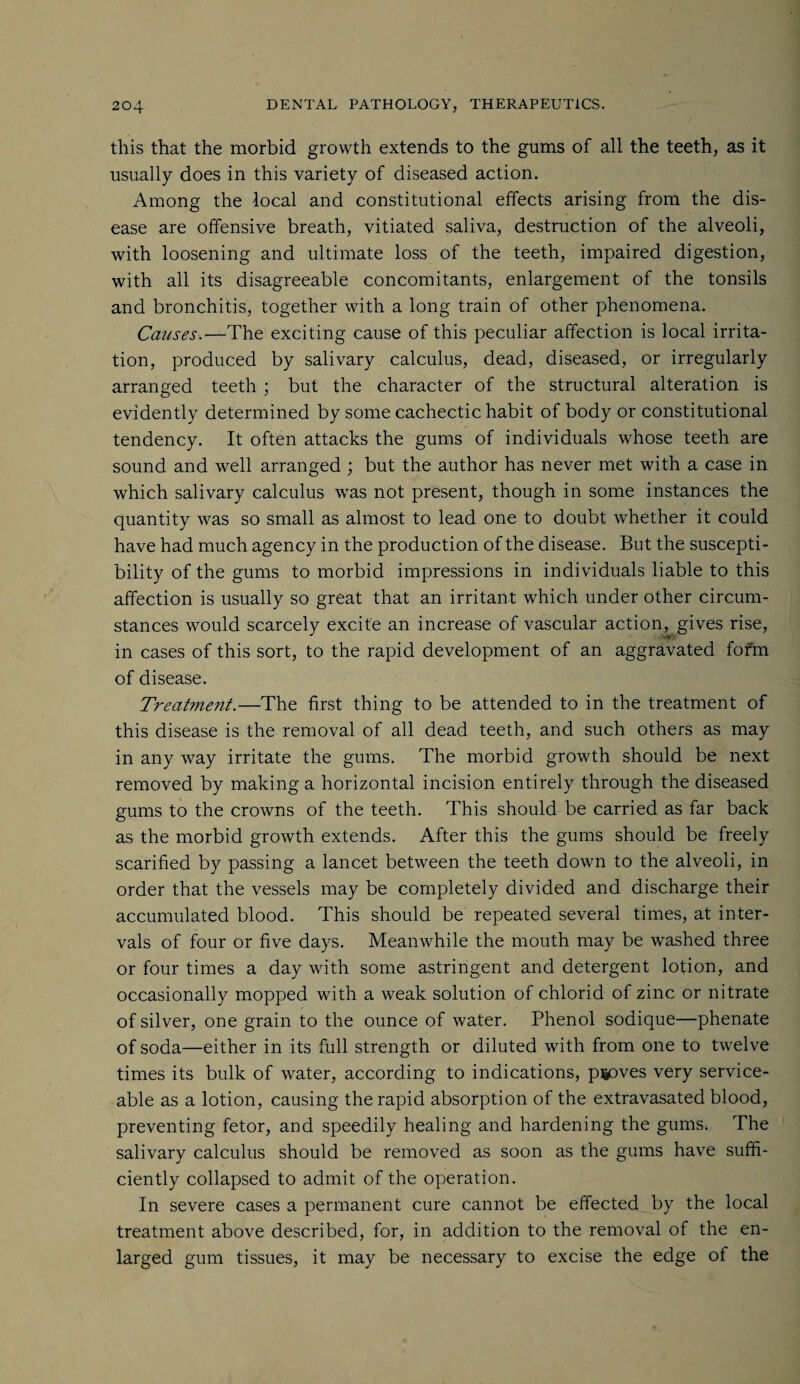 this that the morbid growth extends to the gums of all the teeth, as it usually does in this variety of diseased action. Among the local and constitutional effects arising from the dis¬ ease are offensive breath, vitiated saliva, destruction of the alveoli, with loosening and ultimate loss of the teeth, impaired digestion, with all its disagreeable concomitants, enlargement of the tonsils and bronchitis, together with a long train of other phenomena. Causes.—The exciting cause of this peculiar affection is local irrita¬ tion, produced by salivary calculus, dead, diseased, or irregularly arranged teeth ; but the character of the structural alteration is evidently determined by some cachectic habit of body or constitutional tendency. It often attacks the gums of individuals whose teeth are sound and well arranged ; but the author has never met with a case in which salivary calculus was not present, though in some instances the quantity was so small as almost to lead one to doubt whether it could have had much agency in the production of the disease. But the suscepti¬ bility of the gums to morbid impressions in individuals liable to this affection is usually so great that an irritant which under other circum¬ stances would scarcely excite an increase of vascular action, gives rise, in cases of this sort, to the rapid development of an aggravated form of disease. Treatment.—The first thing to be attended to in the treatment of this disease is the removal of all dead teeth, and such others as may in any way irritate the gums. The morbid growth should be next removed by making a horizontal incision entirely through the diseased gums to the crowns of the teeth. This should be carried as far back as the morbid growth extends. After this the gums should be freely scarified by passing a lancet between the teeth down to the alveoli, in order that the vessels may be completely divided and discharge their accumulated blood. This should be repeated several times, at inter¬ vals of four or five days. Meanwhile the mouth may be washed three or four times a day with some astringent and detergent lotion, and occasionally mopped with a weak solution of chlorid of zinc or nitrate of silver, one grain to the ounce of water. Phenol sodique—phenate of soda—either in its full strength or diluted with from one to twelve times its bulk of water, according to indications, piioves very service¬ able as a lotion, causing the rapid absorption of the extravasated blood, preventing fetor, and speedily healing and hardening the gums. The salivary calculus should be removed as soon as the gums have suffi¬ ciently collapsed to admit of the operation. In severe cases a permanent cure cannot be effected by the local treatment above described, for, in addition to the removal of the en¬ larged gum tissues, it may be necessary to excise the edge of the