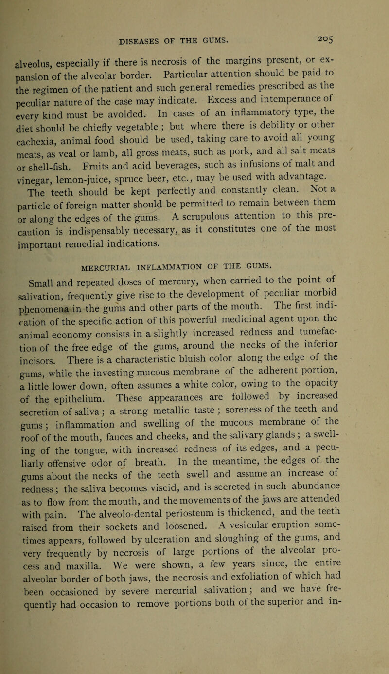 alveolus, especially if there is necrosis of the margins present, or ex¬ pansion of the alveolar border. Particular attention should be paid to the regimen of the patient and such general remedies prescribed as the peculiar nature of the case may indicate. Excess and intemperance of every kind must be avoided. In cases of an inflammatory type, the diet should be chiefly vegetable ; but where there is debility or other cachexia, animal food should be used, taking care to avoid all young meats, as veal or lamb, all gross meats, such as pork, and all salt meats or shell-fish. Fruits and acid beverages, such as infusions of malt and vinegar, lemon-juice, spruce beer, etc., may be used with advantage. The teeth should be kept perfectly and constantly clean. Not a particle of foreign matter should be permitted to remain between them or along the edges of the gums. A scrupulous attention to this pre¬ caution is indispensably necessary, as it constitutes one of the most important remedial indications. MERCURIAL INFLAMMATION OF THE GUMS. Small and repeated doses of mercury, when carried to the point of salivation, frequently give rise to the development of peculiar morbid phenomena in the gums and other parts of the mouth. The first indi¬ cation of the specific action of this powerful medicinal agent upon the animal economy consists in a slightly increased redness and tumefac¬ tion of the free edge of the gums, around the necks of the inferior incisors. There is a characteristic bluish color along the edge of the gums, while the investing mucous membrane of the adherent portion, a little lower down, often assumes a white color, owing to the opacity of the epithelium. These appearances are followed by increased secretion of saliva \ a strong metallic taste \ soreness of the teeth and gums ; inflammation and swelling of the mucous membiane of the roof of the mouth, fauces and cheeks, and the salivary glands; a swell¬ ing of the tongue, with increased redness of its edges, and a pecu¬ liarly offensive odor of breath. In the meantime, the edges of the gums about the necks of the teeth swell and assume an increase of redness) the saliva becomes viscid, and is secreted in such abundance as to flow from the mouth, and the movements of the jaws are attended with pain. The alveolo-dental periosteum is thickened, and the teeth raised from their sockets and loosened. A vesicular eruption some¬ times appears, followed by ulceration and sloughing of the gums, and very frequently by necrosis of large portions of the alveolar pro¬ cess and maxilla. We were shown, a few years since, the entire alveolar border of both jaws, the necrosis and exfoliation of which had been occasioned by severe mercurial salivation; and we have fre¬ quently had occasion to remove portions both of the superior and in-