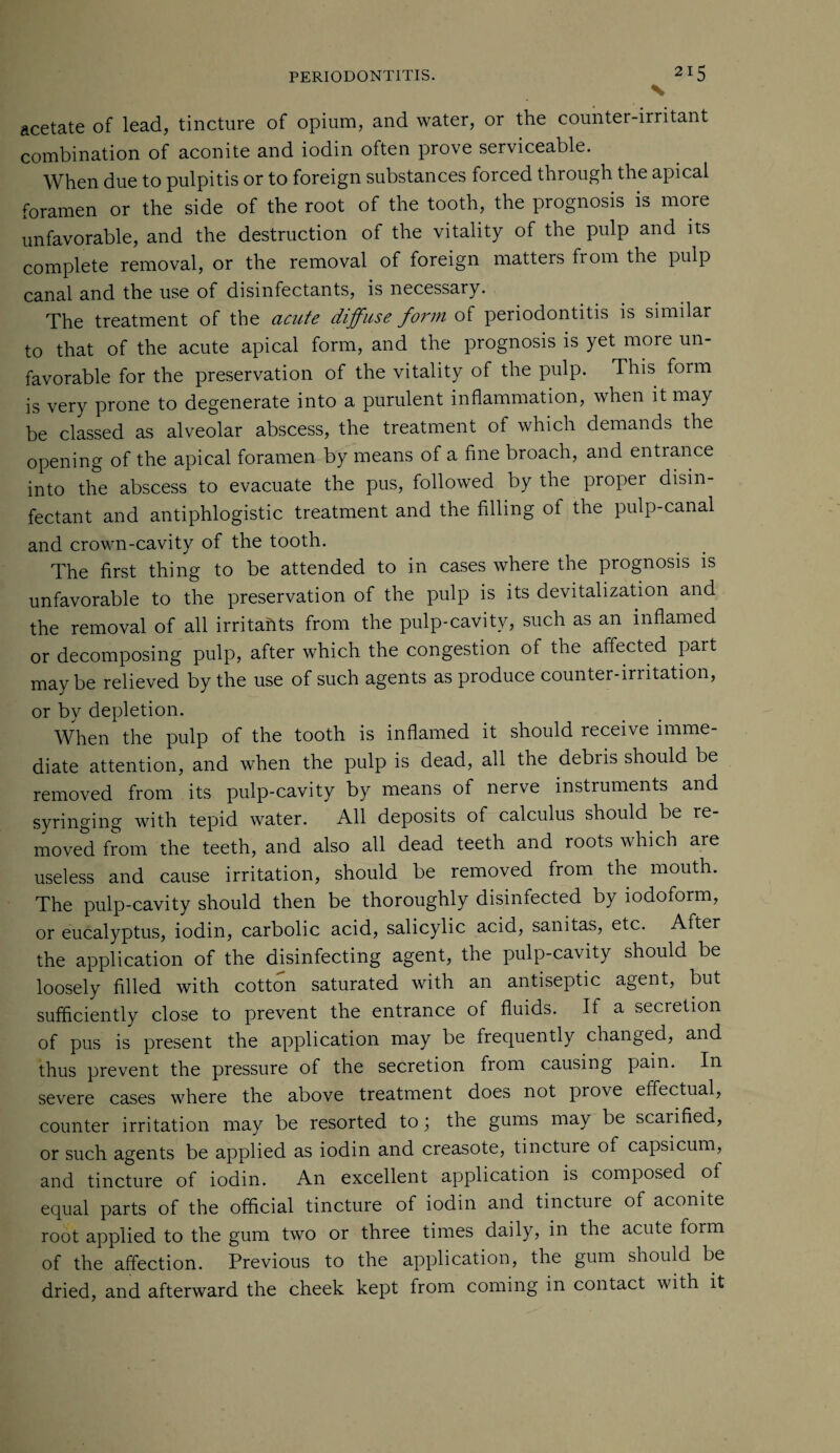 \ acetate of lead, tincture of opium, and water, or the counter-irritant combination of aconite and iodin often prove serviceable. When due to pulpitis or to foreign substances forced through the apical foramen or the side of the root of the tooth, the prognosis is more unfavorable, and the destruction of the vitality of the pulp and its complete removal, or the removal of foreign matters from the pulp canal and the use of disinfectants, is necessary. The treatment of the acute diffuse form of periodontitis is similar to that of the acute apical form, and the prognosis is yet moie un¬ favorable for the preservation of the vitality of the pulp. This form is very prone to degenerate into a purulent inflammation, when it may be classed as alveolar abscess, the treatment of which demands the opening of the apical foramen by means of a fine broach, and entrance into the abscess to evacuate the pus, followed by the proper disin¬ fectant and antiphlogistic treatment and the filling of the pulp-canal and crown-cavity of the tooth. The first thing to be attended to in cases where the piognosis is unfavorable to the preservation of the pulp is its devitalization and the removal of all irritants from the pulp-cavitv, such as an inflamed or decomposing pulp, after which the congestion of the affected part maybe relieved by the use of such agents as produce counter-irritation, or by depletion. When the pulp of the tooth is inflamed it should receive imme¬ diate attention, and when the pulp is dead, all the debiis should be removed from its pulp-cavity by means of nerve instruments and syringing with tepid water. All deposits of calculus should be re¬ moved from the teeth, and also all dead teeth and roots which are useless and cause irritation, should be removed from the mouth. The pulp-cavity should then be thoroughly disinfected by iodoform, or eucalyptus, iodin, carbolic acid, salicylic acid, sanitas, etc. After the application of the disinfecting agent, the pulp-cavity should be loosely filled with cotton saturated with an antiseptic agent, but sufficiently close to prevent the entrance of fluids. If a secretion of pus is present the application may be frequently changed, and thus prevent the pressure of the secretion from causing pain. In severe cases where the above treatment does not prove effectual, counter irritation may be resorted to; the gums may be scarified, or such agents be applied as iodin and creasote, tincture of capsicum, and tincture of iodin. An excellent application is composed ot equal parts of the official tincture of iodin and tincture of aconite root applied to the gum two or three times daily, in the acute form of the affection. Previous to the application, the gum should be dried, and afterward the cheek kept from coming in contact with it