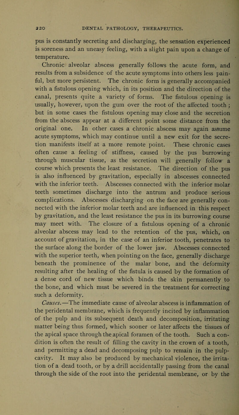 pus is constantly secreting and discharging, the sensation experienced is soreness and an uneasy feeling, with a slight pain upon a change of temperature. Chronic alveolar abscess generally follows the acute form, and results from a subsidence of the acute symptoms into others less pain¬ ful, but more persistent. The chronic form is generally accompanied with a fistulous opening which, in its position and the direction of the canal, presents quite a variety of forms. The fistulous opening is usually, however, upon the gum over the root of the affected tooth ; but in some cases the fistulous opening may close and the secretion from the abscess appear at a different point some distance from the original one. In other cases a chronic abscess may again assume acute symptoms, which may continue until a new exit for the secre¬ tion manifests itself at a more remote point. These chronic cases often cause a feeling of stiffness, caused by the pus burrowing through muscular tissue, as the secretion will generally follow a course which presents the least resistance. The direction of the pus is also influenced by gravitation, especially in abscesses connected with the inferior teeth. Abscesses connected with the inferior molar teeth sometimes discharge into the antrum and produce serious complications. Abscesses discharging on the face are generally con¬ nected with the inferior molar teeth and are influenced in this respect by gravitation, and the least resistance the pus in its burrowing course may meet with. The closure of a fistulous opening of a chronic alveolar abscess may lead to the retention of the pus, which, on account of gravitation, in the case of an inferior tooth, penetrates to the surface along the border Gf the lower jaw. Abscesses connected with the superior teeth, when pointing on the face, generally discharge beneath the prominence of the malar bone, and the deformity resulting after the healing of the fistula is caused by the formation of a dense cord of new tissue which binds the skin permanently to the bone, and which must be severed in the treatment for correcting such a deformity. Causes.—The immediate cause of alveolar abscess is inflammation of the peridental membrane, which is frequently incited by inflammation of the pulp and its subsequent death and decomposition, irritating matter being thus formed, which sooner or later affects the tissues of the apical space through the apical foramen of the tooth. Such a con¬ dition is often the result of filling the cavity in the crown of a tooth, and permitting a dead and decomposing pulp to remain in the pulp- cavity. It may also be produced by mechanical violence, the irrita¬ tion of a dead tooth, or by a drill accidentally passing from the canal through the side of the root into the peridental membrane, or by the