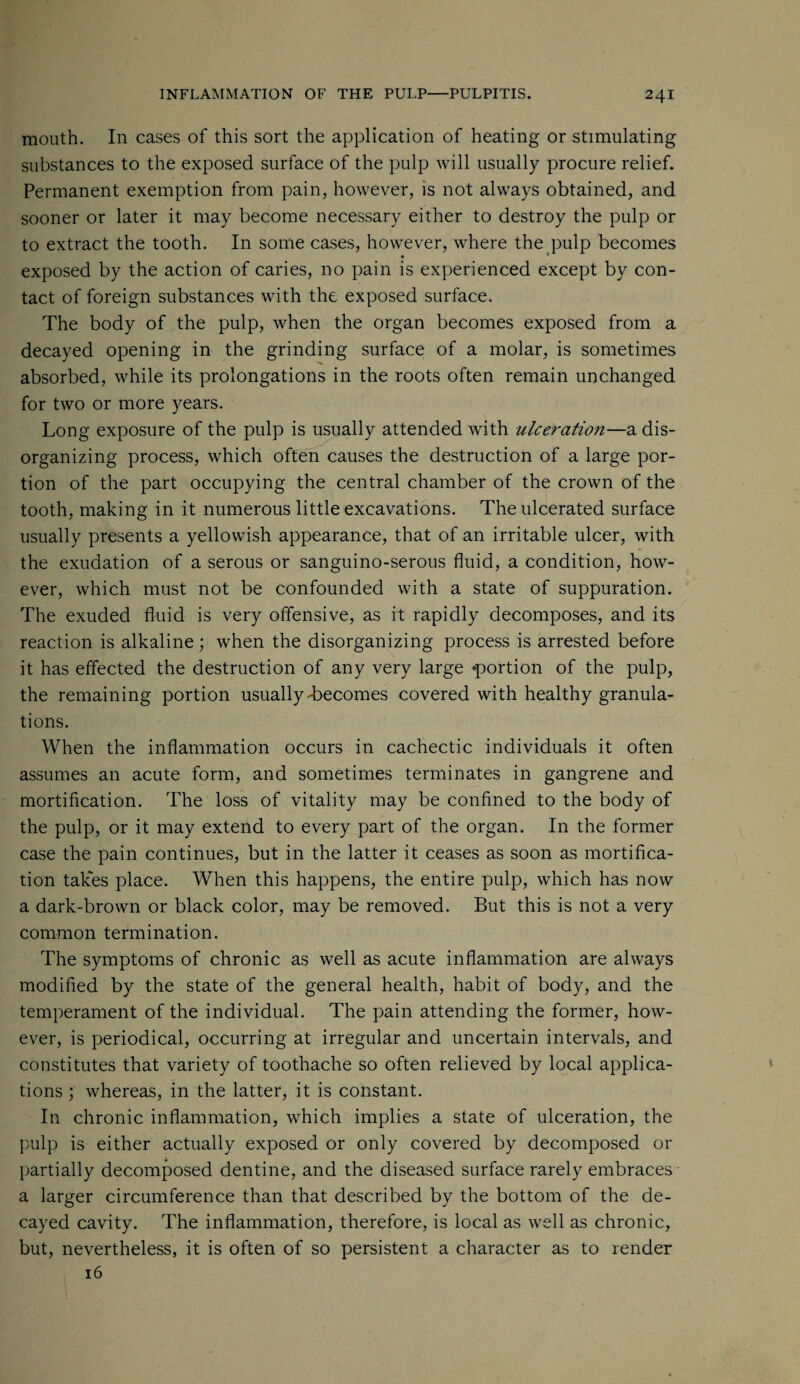 mouth. In cases of this sort the application of heating or stimulating substances to the exposed surface of the pulp will usually procure relief. Permanent exemption from pain, however, is not always obtained, and sooner or later it may become necessary either to destroy the pulp or to extract the tooth. In some cases, however, where the pulp becomes exposed by the action of caries, no pain is experienced except by con¬ tact of foreign substances with the exposed surface. The body of the pulp, when the organ becomes exposed from a decayed opening in the grinding surface of a molar, is sometimes absorbed, while its prolongations in the roots often remain unchanged for two or more years. Long exposure of the pulp is usually attended with ulceration—a dis¬ organizing process, which often causes the destruction of a large por¬ tion of the part occupying the central chamber of the crown of the tooth, making in it numerous little excavations. The ulcerated surface usually presents a yellowish appearance, that of an irritable ulcer, with the exudation of a serous or sanguino-serous fluid, a condition, how¬ ever, which must not be confounded with a state of suppuration. The exuded fluid is very offensive, as it rapidly decomposes, and its reaction is alkaline; when the disorganizing process is arrested before it has effected the destruction of any very large 'portion of the pulp, the remaining portion usually-becomes covered with healthy granula¬ tions. When the inflammation occurs in cachectic individuals it often assumes an acute form, and sometimes terminates in gangrene and mortification. The loss of vitality may be confined to the body of the pulp, or it may extend to every part of the organ. In the former case the pain continues, but in the latter it ceases as soon as mortifica¬ tion takes place. When this happens, the entire pulp, which has now a dark-brown or black color, may be removed. But this is not a very common termination. The symptoms of chronic as well as acute inflammation are always modified by the state of the general health, habit of body, and the temperament of the individual. The pain attending the former, how¬ ever, is periodical, occurring at irregular and uncertain intervals, and constitutes that variety of toothache so often relieved by local applica¬ tions ; whereas, in the latter, it is constant. In chronic inflammation, which implies a state of ulceration, the pulp is either actually exposed or only covered by decomposed or partially decomposed dentine, and the diseased surface rarely embraces a larger circumference than that described by the bottom of the de¬ cayed cavity. The inflammation, therefore, is local as well as chronic, but, nevertheless, it is often of so persistent a character as to render 16