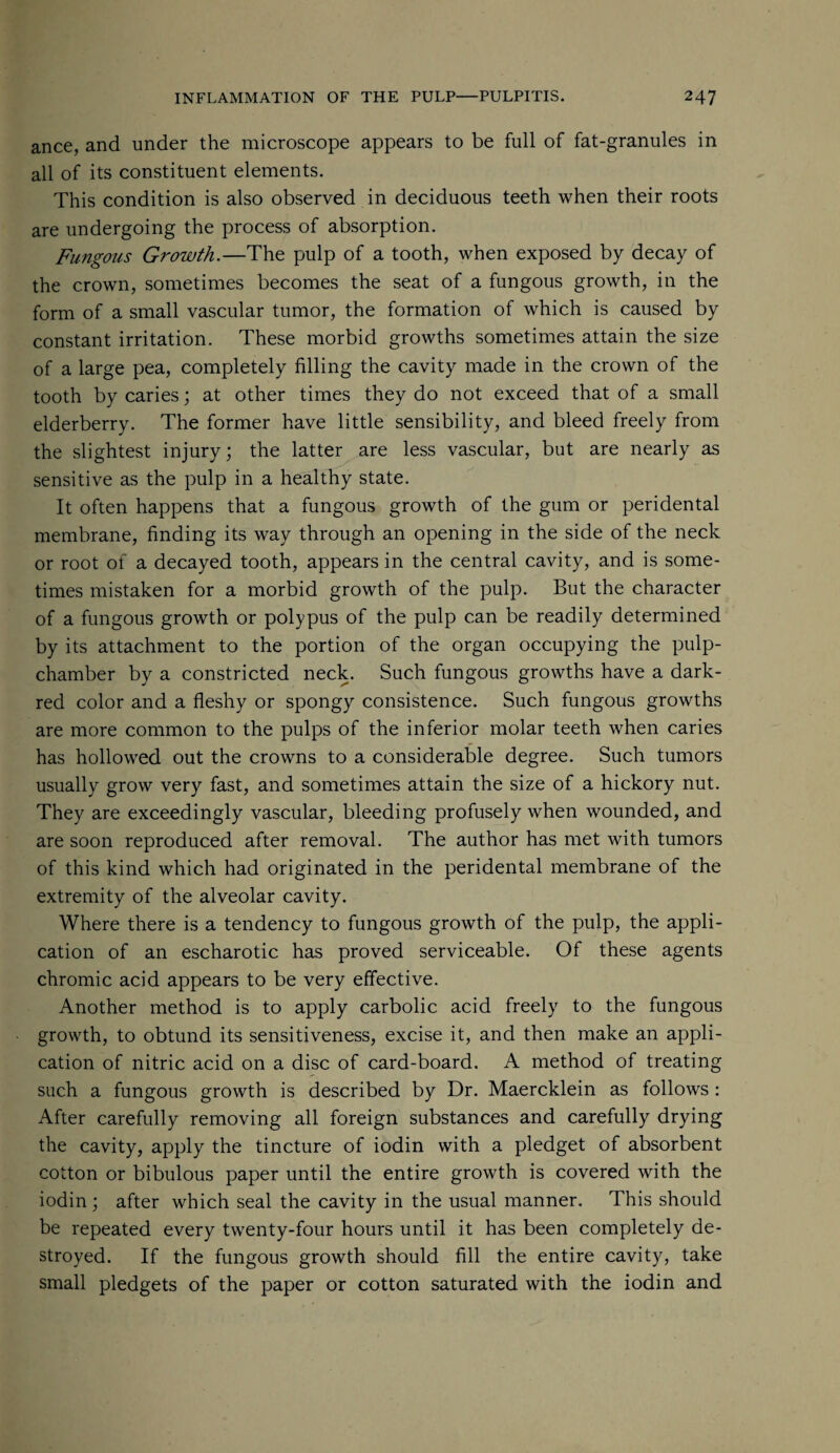 ance, and under the microscope appears to be full of fat-granules in all of its constituent elements. This condition is also observed in deciduous teeth when their roots are undergoing the process of absorption. Fungous Growth.—The pulp of a tooth, when exposed by decay of the crown, sometimes becomes the seat of a fungous growth, in the form of a small vascular tumor, the formation of which is caused by constant irritation. These morbid growths sometimes attain the size of a large pea, completely filling the cavity made in the crown of the tooth by caries; at other times they do not exceed that of a small elderberry. The former have little sensibility, and bleed freely from the slightest injury; the latter are less vascular, but are nearly as sensitive as the pulp in a healthy state. It often happens that a fungous growth of the gum or peridental membrane, finding its way through an opening in the side of the neck or root of a decayed tooth, appears in the central cavity, and is some¬ times mistaken for a morbid growth of the pulp. But the character of a fungous growth or polypus of the pulp can be readily determined by its attachment to the portion of the organ occupying the pulp- chamber by a constricted neck. Such fungous growths have a dark- red color and a fleshy or spongy consistence. Such fungous growths are more common to the pulps of the inferior molar teeth when caries has hollowed out the crowns to a considerable degree. Such tumors usually grow very fast, and sometimes attain the size of a hickory nut. They are exceedingly vascular, bleeding profusely when wounded, and are soon reproduced after removal. The author has met with tumors of this kind which had originated in the peridental membrane of the extremity of the alveolar cavity. Where there is a tendency to fungous growth of the pulp, the appli¬ cation of an escharotic has proved serviceable. Of these agents chromic acid appears to be very effective. Another method is to apply carbolic acid freely to the fungous growth, to obtund its sensitiveness, excise it, and then make an appli¬ cation of nitric acid on a disc of card-board. A method of treating such a fungous growth is described by Dr. Maercklein as follows : After carefully removing all foreign substances and carefully drying the cavity, apply the tincture of iodin with a pledget of absorbent cotton or bibulous paper until the entire growth is covered with the iodin ; after which seal the cavity in the usual manner. This should be repeated every twenty-four hours until it has been completely de¬ stroyed. If the fungous growth should fill the entire cavity, take small pledgets of the paper or cotton saturated with the iodin and