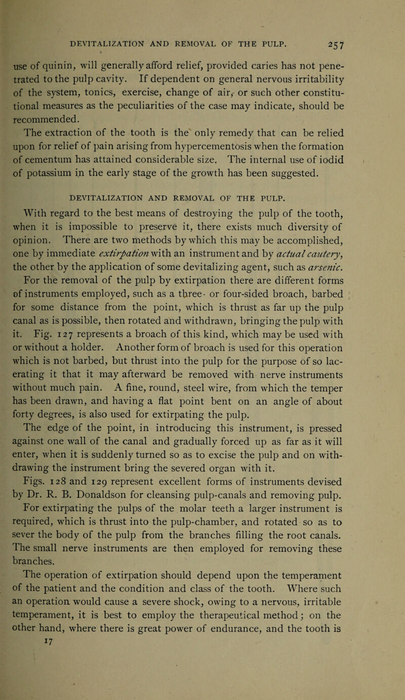 use of quinin, will generally afford relief, provided caries has not pene¬ trated to the pulp cavity. If dependent on general nervous irritability of the system, tonics, exercise, change of air,- or such other constitu¬ tional measures as the peculiarities of the case may indicate, should be recommended. The extraction of the tooth is the only remedy that can be relied upon for relief of pain arising from hypercementosis when the formation of cementum has attained considerable size. The internal use of iodid of potassium in the early stage of the growth has been suggested. DEVITALIZATION AND REMOVAL OF THE PULP. With regard to the best means of destroying the pulp of the tooth, when it is impossible to preserve it, there exists much diversity of opinion. There are two methods by which this may be accomplished, one by immediate extirpation with an instrument and by actual cautery, the other by the application of some devitalizing agent, such as arsenic. For the removal of the pulp by extirpation there are different forms of instruments employed, such as a three- or four-sided broach, barbed for some distance from the point, which is thrust as far up the pulp canal as is possible, then rotated and withdrawn, bringing the pulp with it. Fig. 127 represents a broach of this kind, which maybe used with or without a holder. Another form of broach is used for this operation which is not barbed, but thrust into the pulp for the purpose of so lac¬ erating it that it may afterward be removed with nerve instruments without much pain. A fine, round, steel wire, from which the temper has been drawn, and having a flat point bent on an angle of about forty degrees, is also used for extirpating the pulp. The edge of the point, in introducing this instrument, is pressed against one wall of the canal and gradually forced up as far as it will enter, when it is suddenly turned so as to excise the pulp and on with¬ drawing the instrument bring the severed organ with it. Figs. 128 and 129 represent excellent forms of instruments devised by Dr. R. B. Donaldson for cleansing pulp-canals and removing pulp. For extirpating the pulps of the molar teeth a larger instrument is required, which is thrust into the pulp-chamber, and rotated so as to sever the body of the pulp from the branches filling the root canals. The small nerve instruments are then employed for removing these branches. The operation of extirpation should depend upon the temperament of the patient and the condition and class of the tooth. Where such an operation would cause a severe shock, owing to a nervous, irritable temperament, it is best to employ the therapeutical method; on the other hand, where there is great power of endurance, and the tooth is 17