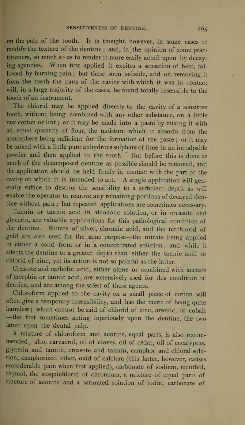 on the pulp of the tooth. It is thought, however, in some cases to modify the texture of the dentine; and, in the opinion of some prac¬ titioners, so much so as to render it more easily acted upon by decay¬ ing agencies. When first applied it excites a sensation of heat, fol¬ lowed by burning pain; but these soon subside, and on removing it from the tooth the parts of the cavity with which it was in contact will, in a large majority of the cases, be found totally insensible to the touch of an instrument. The chlorid may be applied directly to the cavity of a sensitive tooth, without being combined with any other substance, on a little raw cotton or lint; or it may be made into a paste by mixing it with an equal quantity of flour, the moisture which it absorbs from the atmosphere being sufficient for the formation of the paste; or it may be mixed with a little pure anhydrous sulphate of lime in an impalpable powder and then applied to the tooth.  But before this is done as much of the decomposed dentine as possible should be removed, and the application should be held firmly in contact with the part of the cavity on which it is intended to act. A single application will gen¬ erally suffice to destroy the sensibility to a sufficient depth as will enable the operator to remove any remaining portions of decayed den¬ tine without pain ; but repeated applications are sometimes necessary. Tannin or tannic acid in alcoholic solution, or in creasote and glycerin, are valuable applications for this pathological condition of the dentine. Nitrate of silver, chromic acid, and the terchlorid of gold are also used for the same purpose—the nitrate being applied in either a solid form or in a concentrated solution; and while it affects the dentine to a greater depth than either the tannic acid or chlorid of zinc, yet its action is not so painful as the latter. Creasote and carbolic acid, either alone or combined with acetate of morphin or tannic acid, are extensively used for this condition of dentine, and are among the safest of these agents. Chloroform applied to the cavity on a small piece of cotton will often give a temporary insensibility, and has the merit of being quite harmless; which cannot be said of chlorid of zinc, arsenic, or cobalt —the first sometimes acting injuriously upon the dentine, the two latter upon the dental pulp. A mixture of chloroform and aconite, equal parts, is also recom¬ mended ; also, carvacrol, oil of cloves, oil of cedar, oil of eucalyptus, glycerin and tannin, creasote and tannin, camphor and chloral solu¬ tion, camphorized ether, oxid of calcium (this latter, however, causes considerable pain when first applied), carbonate of sodium, menthol, thymol, the sesquichlorid of chromium, a mixture of equal parts of tincture of aconite and a saturated solution of iodin, carbonate of