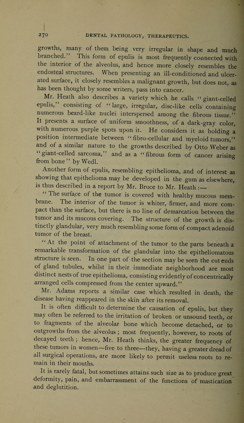 growths, many of them being very irregular in shape and much branched.” This form of epulis is most frequently connected with the interior of the alveolus, and hence more closely resembles the endosteal structures. When presenting an ill-conditioned and ulcer¬ ated surface, it closely resembles a malignant growth, but does not, as has been thought by some writers, pass into cancer. Mr. Heath also describes a variety which he calls “ giant-celled epulis,” consisting of ‘Marge, irregular, disc-like cells containing numerous beard-like nuclei interspersed among the fibrous tissue.” It presents a surface of uniform smoothness, of a dark-gray color, with numerous purple spots upon it. He considers it as holding a position intermediate between “ fibro-cellular and myeloid tumors,” and of a similar nature to the growths described by Otto Weber as giant-celled sarcoma, and as a “ fibrous form of cancer arising from bone” by Wedl. Another form of epulis, resembling epithelioma, and of interest as showing that epithelioma may be developed in the gum as elsewhere, is thus described in a report by Mr. Bruce to Mr. Heath The surface of the tumor is covered with healthy mucous mem¬ brane. The interior of the tumor is whiter, firmer, and more com¬ pact than the surface, but there is no line of demarcation between the tumor and its mucous covering. The structure of the growth is dis¬ tinctly glandular, very much resembling some form of compact adenoid tumor of the breast. “At the point of attachment of the tumor to the parts beneath a remarkable transformation of the glandular into the epitheliomatous structure is seen. In one part of the section may be seen the cut ends of gland tubules, whilst in their immediate neighborhood are most distinct nests of true epithelioma, consisting evidently of concentrically arranged cells compressed from the center upward.” Mr. Adams reports a similar case which resulted in death, the disease having reappeared in the skin after its removal. It is often difficult to determine the causation of epulis, but they may often be referred to the irritation of broken or unsound teeth, or to fragments of the alveolar bone which become detached, or to outgrowths from the alveolus; most frequently, however, to roots of decayed teeth hence, Mr. Heath thinks, the greater frequency of these tumors in women—five to three—they, having a greater dread of all surgical operations, are more likely to permit useless roots to re¬ main in their mouths. It is rarely fatal, but sometimes attains such size as to produce great deformity, pain, and embarrassment of the functions of mastication and deglutition.