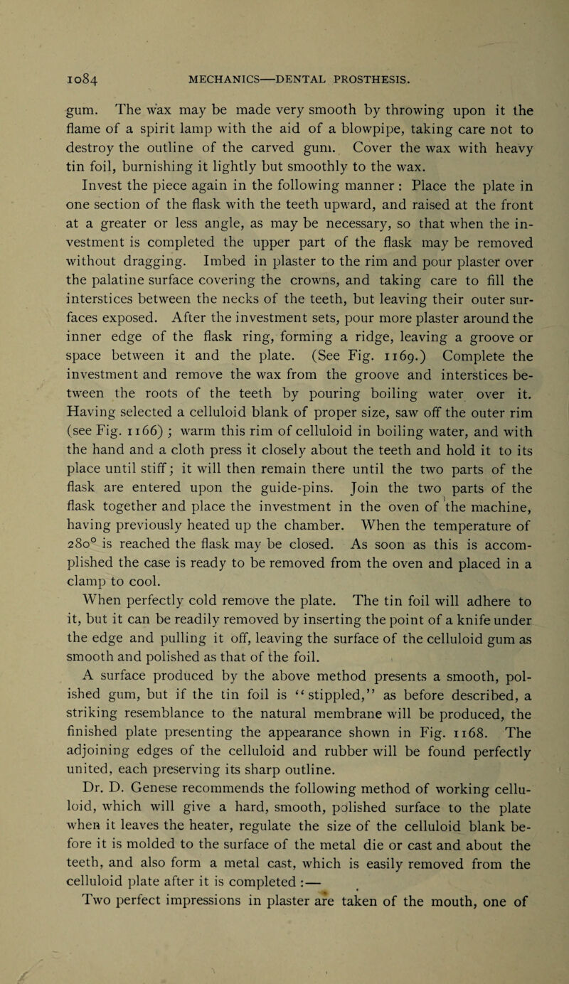 gum. The wax may be made very smooth by throwing upon it the flame of a spirit lamp with the aid of a blowpipe, taking care not to destroy the outline of the carved gum. Cover the wax with heavy tin foil, burnishing it lightly but smoothly to the wax. Invest the piece again in the following manner : Place the plate in one section of the flask with the teeth upward, and raised at the front at a greater or less angle, as may be necessary, so that when the in¬ vestment is completed the upper part of the flask may be removed without dragging. Imbed in plaster to the rim and pour plaster over the palatine surface covering the crowns, and taking care to fill the interstices between the necks of the teeth, but leaving their outer sur¬ faces exposed. After the investment sets, pour more plaster around the inner edge of the flask ring, forming a ridge, leaving a groove or space between it and the plate. (See Fig. 1169.) Complete the investment and remove the wax from the groove and interstices be¬ tween the roots of the teeth by pouring boiling water over it. Having selected a celluloid blank of proper size, saw off the outer rim (see Fig. 1166) ; warm this rim of celluloid in boiling water, and with the hand and a cloth press it closely about the teeth and hold it to its place until stiff; it will then remain there until the two parts of the flask are entered upon the guide-pins. Join the two parts of the flask together and place the investment in the oven of the machine, having previously heated up the chamber. When the temperature of 280° is reached the flask may be closed. As soon as this is accom¬ plished the case is ready to be removed from the oven and placed in a clamp to cool. When perfectly cold remove the plate. The tin foil will adhere to it, but it can be readily removed by inserting the point of a knife under the edge and pulling it off, leaving the surface of the celluloid gum as smooth and polished as that of the foil. A surface produced by the above method presents a smooth, pol¬ ished gum, but if the tin foil is “stippled,” as before described, a striking resemblance to the natural membrane will be produced, the finished plate presenting the appearance shown in Fig. 1168. The adjoining edges of the celluloid and rubber will be found perfectly united, each preserving its sharp outline. Dr. D. Genese recommends the following method of working cellu¬ loid, which will give a hard, smooth, polished surface to the plate when it leaves the heater, regulate the size of the celluloid blank be¬ fore it is molded to the surface of the metal die or cast and about the teeth, and also form a metal cast, which is easily removed from the celluloid plate after it is completed : — Two perfect impressions in plaster are taken of the mouth, one of