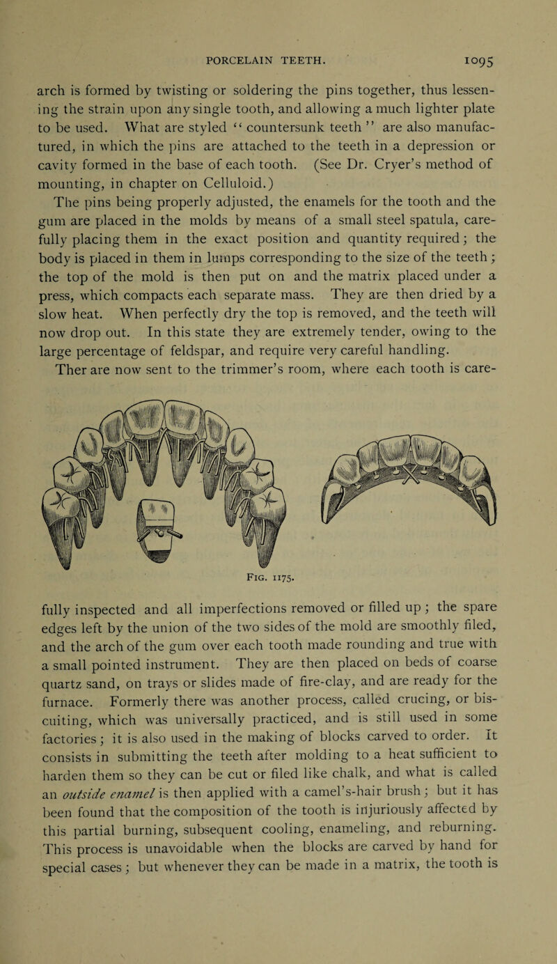 arch is formed by twisting or soldering the pins together, thus lessen¬ ing the strain upon any single tooth, and allowing a much lighter plate to be used. What are styled “ countersunk teeth ” are also manufac¬ tured, in which the pins are attached to the teeth in a depression or cavity formed in the base of each tooth. (See Dr. (dryer’s method of mounting, in chapter on Celluloid.) The pins being properly adjusted, the enamels for the tooth and the gum are placed in the molds by means of a small steel spatula, care¬ fully placing them in the exact position and quantity required; the body is placed in them in lumps corresponding to the size of the teeth; the top of the mold is then put on and the matrix placed under a press, which compacts each separate mass. They are then dried by a slow heat. When perfectly dry the top is removed, and the teeth will now drop out. In this state they are extremely tender, owing to the large percentage of feldspar, and require very careful handling. Therare now sent to the trimmer’s room, where each tooth is care- Fig. 1175. fully inspected and all imperfections removed or filled up ; the spare edges left by the union of the two sides of the mold are smoothly filed, and the arch of the gum over each tooth made rounding and true with a small pointed instrument. They are then placed on beds of coarse quartz sand, on trays or slides made of fire-clay, and are ready for the furnace. Formerly there was another process, called crucing, or bis- cuiting, which was universally practiced, and is still used in some factories; it is also used in the making of blocks carved to order. It consists in submitting the teeth after molding to a heat sufficient to harden them so they can be cut or filed like chalk, and what is called an outside enamel is then applied with a camel’s-hair brush; but it has been found that the composition of the tooth is injuriously affected by this partial burning, subsequent cooling, enameling, and reburning. This process is unavoidable when the blocks are carved by hand for special cases ; but whenever they can be made in a matrix, the tooth is