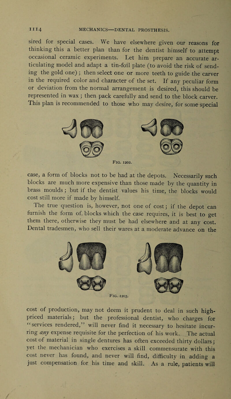 sired for special cases. We have elsewhere given our reasons for thinking this a better plan than for the dentist himself to attempt occasional ceramic experiments. Let him prepare an accurate ar¬ ticulating model and adapt a tin-foil plate (to avoid the risk of send¬ ing the gold one) ; then select one or more teeth to guide the carver in the required color and character of the set. If any peculiar form or deviation from the normal arrangement is desired, this should be represented in wax; then pack carefully and send to the block carver. This plan is recommended to those who may desire, for some-special Fig. 1202. case, a form of blocks not to be had at the depots. Necessarily such blocks are much more expensive than those made by the quantity in brass moulds; but if the dentist values his time, the blocks would cost still more if made by himself. The true question is, however, not one of cost; if the depot can furnish the form of. blocks which the case requires, it is best to get them there, otherwise they must be had elsewhere and at any cost. Dental tradesmen, who sell their wares at a moderate advance on the Fig. 1203. cost of production, may not deem it prudent to deal in such high- priced materials; but the professional dentist, who charges for “ services rendered,” will never find it necessary to hesitate incur¬ ring any expense requisite for the perfection of his work. The actual cost of material in single dentures has often exceeded thirty dollars; yet the mechanician who exercises a skill commensurate with this cost never has found, and never will find, difficulty in adding a just compensation for his time and skill. As a rule, patients will