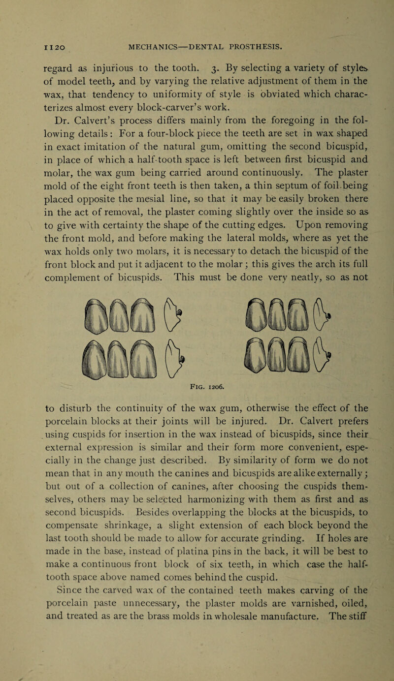 regard as injurious to the tooth. 3. By selecting a variety of styles of model teeth^ and by varying the relative adjustment of them in the wax, that tendency to uniformity of style is obviated which charac¬ terizes almost every block-carver’s work. Dr. Calvert’s process differs mainly from the foregoing in the fol¬ lowing details : For a four-block piece the teeth are set in wax shaped in exact imitation of the natural gum, omitting the second bicuspid, in place of which a half-tooth space is left between first bicuspid and molar, the wax gum being carried around continuously. The plaster mold of the eight front teeth is then taken, a thin septum of foil-being placed opposite the mesial line, so that it may be easily broken there in the act of removal, the plaster coming slightly over the inside so as to give with certainty the shape of the cutting edges. Upon removing the front mold, and before making the lateral molds, where as yet the wax holds only two molars, it is necessary to detach the bicuspid of the front block and put it adjacent to the molar; this gives the arch its full complement of bicuspids. This must be done very neatly, so as not Fig. 1206. to disturb the continuity of the wax gum, otherwise the effect of the porcelain blocks at their joints will be injured. Dr. Calvert prefers using cuspids for insertion in the wax instead of bicuspids, since their external expression is similar and their form more convenient, espe¬ cially in the change just described. By similarity of form we do not mean that in any mouth the canines and bicuspids are alike externally; but out of a collection of canines, after choosing the cuspids them¬ selves, others may be selected harmonizing with them as first and as second bicuspids. Besides overlapping the blocks at the bicuspids, to compensate shrinkage, a slight extension of each block beyond the last tooth should be made to allow for accurate grinding. If holes are made in the base, instead of platina pins in the back, it will be best to make a continuous front block of six teeth, in which case the half¬ tooth space above named comes behind the cuspid. Since the carved wax of the contained teeth makes carving of the porcelain paste unnecessary, the plaster molds are varnished, oiled, and treated as are the brass molds in wholesale manufacture. The stiff
