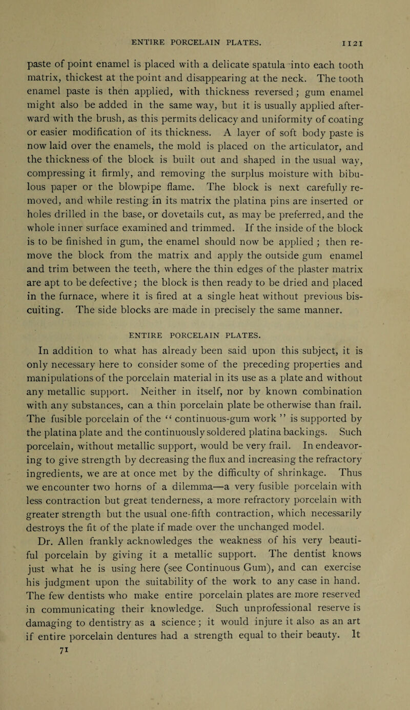 ENTIRE PORCELAIN PLATES. I I 2 I paste of point enamel is placed with a delicate spatula into each tooth matrix, thickest at the point and disappearing at the neck. The tooth enamel paste is then applied, with thickness reversed; gum enamel might also be added in the same way, but it is usually applied after¬ ward with the brush, as this permits delicacy and uniformity of coating or easier modification of its thickness. A layer of soft body paste is now laid over the enamels, the mold is placed on the articulator, and the thickness of the block is built out and shaped in the usual way, compressing it firmly, and removing the surplus moisture with bibu¬ lous paper or the blowpipe flame. The block is next carefully re¬ moved, and while resting in its matrix the platina pins are inserted or holes drilled in the base, or dovetails cut, as may be preferred, and the whole inner surface examined and trimmed. If the inside of the block is to be finished in gum, the enamel should now be applied ; then re¬ move the block from the matrix and apply the outside gum enamel and trim between the teeth, where the thin edges of the plaster matrix are apt to be defective; the block is then ready to be dried and placed in the furnace, where it is fired at a single heat without previous bis- cuiting. The side blocks are made in precisely the same manner. ENTIRE PORCELAIN PLATES. In addition to what has already been said upon this subject, it is only necessary here to consider some of the preceding properties and manipulations of the porcelain material in its use as a plate and without any metallic support. Neither in itself, nor by known combination with any substances, can a thin porcelain plate be otherwise than frail. The fusible porcelain of the “ continuous-gum work ” is supported by the platina plate and the continuously soldered platina backings. Such porcelain, without metallic support, would be very frail. In endeavor¬ ing to give strength by decreasing the flux and increasing the refractory ingredients, we are at once met by the difficulty of shrinkage. Thus we encounter two horns of a dilemma—a very fusible porcelain with less contraction but great tenderness, a more refractory porcelain with greater strength but the usual one-fifth contraction, which necessarily destroys the fit of the plate if made over the unchanged model. Dr. Allen frankly acknowledges the weakness of his very beauti¬ ful porcelain by giving it a metallic support. The dentist knows just what he is using here (see Continuous Gum), and can exercise his judgment upon the suitability of the work to any case in hand. The few dentists who make entire porcelain plates are more reserved in communicating their knowledge. Such unprofessional reserve is damaging to dentistry as a science; it would injure it also as an art if entire porcelain dentures had a strength equal to their beauty. It 7i