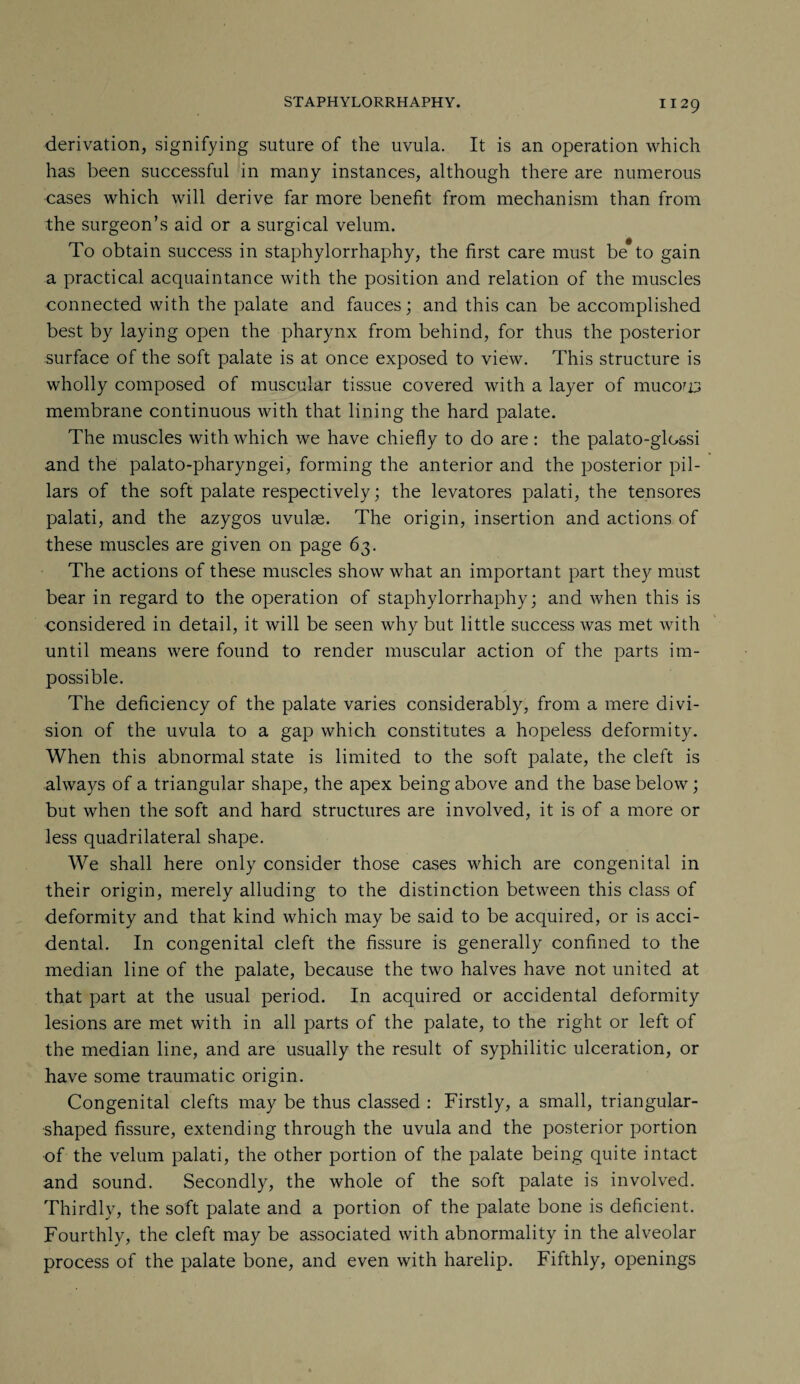 derivation, signifying suture of the uvula. It is an operation which has been successful in many instances, although there are numerous cases which will derive far more benefit from mechanism than from the surgeon’s aid or a surgical velum. To obtain success in staphylorrhaphy, the first care must be to gain a practical acquaintance with the position and relation of the muscles connected with the palate and fauces; and this can be accomplished best by laying open the pharynx from behind, for thus the posterior surface of the soft palate is at once exposed to view. This structure is wholly composed of muscular tissue covered with a layer of niuco'D membrane continuous with that lining the hard palate. The muscles with which we have chiefly to do are: the palato-glo&si and the palato-pharyngei, forming the anterior and the posterior pil¬ lars of the soft palate respectively; the levatores palati, the tensores palati, and the azygos uvulae. The origin, insertion and actions of these muscles are given on page 63. The actions of these muscles show what an important part they must bear in regard to the operation of staphylorrhaphy; and when this is considered in detail, it will be seen why but little success was met with until means were found to render muscular action of the parts im¬ possible. The deficiency of the palate varies considerably, from a mere divi¬ sion of the uvula to a gap which constitutes a hopeless deformity. When this abnormal state is limited to the soft palate, the cleft is always of a triangular shape, the apex being above and the base below; but when the soft and hard structures are involved, it is of a more or less quadrilateral shape. We shall here only consider those cases which are congenital in their origin, merely alluding to the distinction between this class of deformity and that kind which may be said to be acquired, or is acci¬ dental. In congenital cleft the fissure is generally confined to the median line of the palate, because the two halves have not united at that part at the usual period. In acquired or accidental deformity lesions are met with in all parts of the palate, to the right or left of the median line, and are usually the result of syphilitic ulceration, or have some traumatic origin. Congenital clefts may be thus classed : Firstly, a small, triangular¬ shaped fissure, extending through the uvula and the posterior portion of the velum palati, the other portion of the palate being quite intact and sound. Secondly, the whole of the soft palate is involved. Thirdly, the soft palate and a portion of the palate bone is deficient. Fourthly, the cleft may be associated with abnormality in the alveolar process of the palate bone, and even with harelip. Fifthly, openings