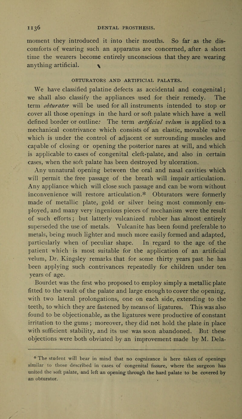 moment they introduced it into their mouths. So far as the dis¬ comforts of wearing such an apparatus are concerned, after a short time the wearers become entirely unconscious that they are wearing anything artificial. \ OBTURATORS AND ARTIFICIAL PALATES. We have classified palatine defects as accidental and congenital; we shall also classify the appliances used for their remedy. The term obturator will be used for all instruments intended to stop or cover all those openings in the hard or soft palate which have a well defined border or outline: The term artificial velum is applied to a mechanical contrivance which consists of an elastic, movable valve which is under the control of adjacent or surrounding muscles and capable of closing or opening the posterior nares at will, and which is applicable to cases of congenital cleft-palate, and also in certain cases, when the soft palate has been destroyed by ulceration. Any unnatural opening between the oral and nasal cavities which will permit the free passage of the breath will impair articulation. Any appliance which will close such passage and can be worn without inconvenience will restore articulation.* Obturators were formerly made of metallic plate, gold or silver being most commonly em¬ ployed, and many very ingenious pieces of mechanism were the result of such efforts; but latterly vulcanized rubber has almost entirely superseded the use of metals. Vulcanite has been found preferable to metals, being much lighter and much more easily formed and adapted, particularly when of peculiar shape. In regard to the age of the patient which is most suitable for the application of an artificial velum, Dr. Kingsley remarks that for some thirty years past he has been applying such contrivances repeatedly for children under ten years of age. Bourdet was the first who proposed to employ simply a metallic plate fitted to the vault of the palate and large enough to cover the opening, with two lateral prolongations, one on each side, extending to the teeth, to which they are fastened by means of ligatures. This wTas also found to be objectionable, as the ligatures were productive of constant irritation to the gums; moreover, they did not hold the plate in place with sufficient stability, and its use was soon abandoned. But these objections were both obviated by an improvement made by M. Dela- * The student will bear in mind that no cognizance is here taken of openings similar to those described in cases of congenital fissure, where the surgeon has united the soft palate, and left an opening through the hard palate to be covered by an obturator.