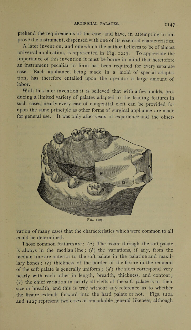 prehend the requirements of the case, and have, in attempting to im¬ prove the instrument, dispensed with one of its essential characteristics. A later invention, and one which the author believes to be of almost universal application, is represented in Fig. 1227. To appreciate the importance of this invention it must be borne in mind that heretofore an instrument peculiar in form has been required for every separate case. Each appliance, being made in a mold of special adapta¬ tion, has therefore entailed upon the operator a large amount of labor. With this later invention it is believed that with a few molds, pro¬ ducing a limited variety of palates adapted to the leading features in such cases, nearly every case of congenital cleft can be provided for upon the same principle as other forms of surgical appliance are made for general use. It was only after years of experience and the obser¬ vation of manv cases that the characteristics which were common to all j could be determined. Those common features are : (a) The fissure through the soft palate is always in the median line; (b) the variations, if any, from the median line are anterior to the soft palate in the palatine and maxil¬ lary bones; (c) thickness of the border of the fissure in the remnant of the soft palate is generally uniform ; (//) the sides correspond very nearly with each other in length, breadth, thickness, and contour; (e) the chief variation in nearly all clefts of the soft palate is in their size or breadth, and this is true without any reference as to whether the fissure extends forward into the hard palate or not. Figs. 1224 and 1227 represent two cases of remarkable general likeness, although