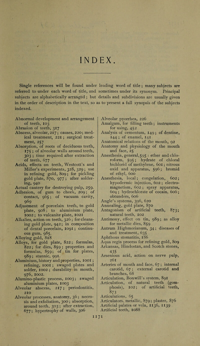 INDEX Single references will be found under leading word of title ; many subjects are referred to under each word of title, and sometimes under its synonym. Principal subjects are alphabetically arranged ; but details and subdivisions are usually given in the order of description in the text, so as to present a full synopsis of the subjects indexed. Abnormal development and arrangement of teeth, 103 Abrasion of teeth, 317 Abscess, alveolar, 217 ; causes, 220; med¬ ical treatment, 221 ; surgical treat¬ ment, 257 Absorption, of roots of deciduous teeth, 175 ; of alveolar walls around teeth, 303 ; time required after extraction of teeth, 677 Acids, effects on teeth, Westcott’s and Miller’s experiments, 328, 329 ; use in refining gold, 809; for pickling gold plate, 870, 977 ; after solder¬ ing, 940 Actual cautery for destroying pulp, 259. Adhesion, of gum to cheek, 209; of contact, 965 ; of vacuum cavity, 969 Adjustment of porcelain teeth, to gold plate, 908; to aluminium plate, 1002 ; to vulcanite plate, 1021 Alkalies, action on teeth, 326 ; for cleans¬ ing gold plate, 942; in composition of dental porcelain, 1091 ; continu¬ ous gum, 985. Alloying gold, 818 Alloys, for gold plate, 822; formulas, 822; for dies, 859; properties and formulas, 859; of tin for plates, 989; stannic, 991. Aluminium, history and properties, 1001 ; refining, 1001 ; swaged plates and solder, 1002 ; durability in mouth, 976, 1002. Alumino-plastic process, 1003 ; swaged aluminium plates, 1003 Alveolar abscess, 217 ; periodontitis, 210 Alveolar processes, anatomy, 36 ; necro¬ sis and exfoliation, 300; absorption, around teeth, 303 ; after extraction, 677; hypertrophy of walls, 306 I I Alveolar pyorrhea, 226 Amalgam, for filling teeth ; instruments for using, 452 Analysis of cementum, 149 ; of dentine, 144 ; of enamel, 141 Anatomical relations of the mouth, 92 Anatomy and physiology of the mouth and face, 25 Anesthesia, general,595 : ether and chlo¬ roform, 595 5 hydrate of chloral bichlorid of methylene, 601; nitrous oxid and apparatus, 596 > bromid of ethyl, 600 Anesthesia, local; congelation, 602; hypodermic injection, 602 ; electro¬ magnetism, 602 ; spray apparatus, 604 ; hydrochlorate of cocain, 606 ; obtunders, 606 Angle’s systems, 396, 620 Annealing, gold plate, 870 Antagonism of artificial teeth, 873; natural teeth, 102 Antimony, effect on tin, 989 ; as alloy for metallic dies, 859 Antrum Highmorianum, 34 ; diseases of and treatment, 635 Aphthous stomatitis, 186 Aqua regia process for refining gold, 809 Arkansas, Hindostan, and Scotch stones, 435 Arsenious acid, action on nerve pulp. . 261 Arteries of mouth and face, 67 ; internal carotid, 67 ; external carotid and branches, 68 Articulation, Bonwill’s system, 891 Articulation, of natural teeth (gom- phosis), 102; of artificial teeth, 873 Articulations, 65 Articulators, metallic, 879; plaster, 876 Artificial palates or vela, 1136, 1139 Artificial teeth, 1088 71