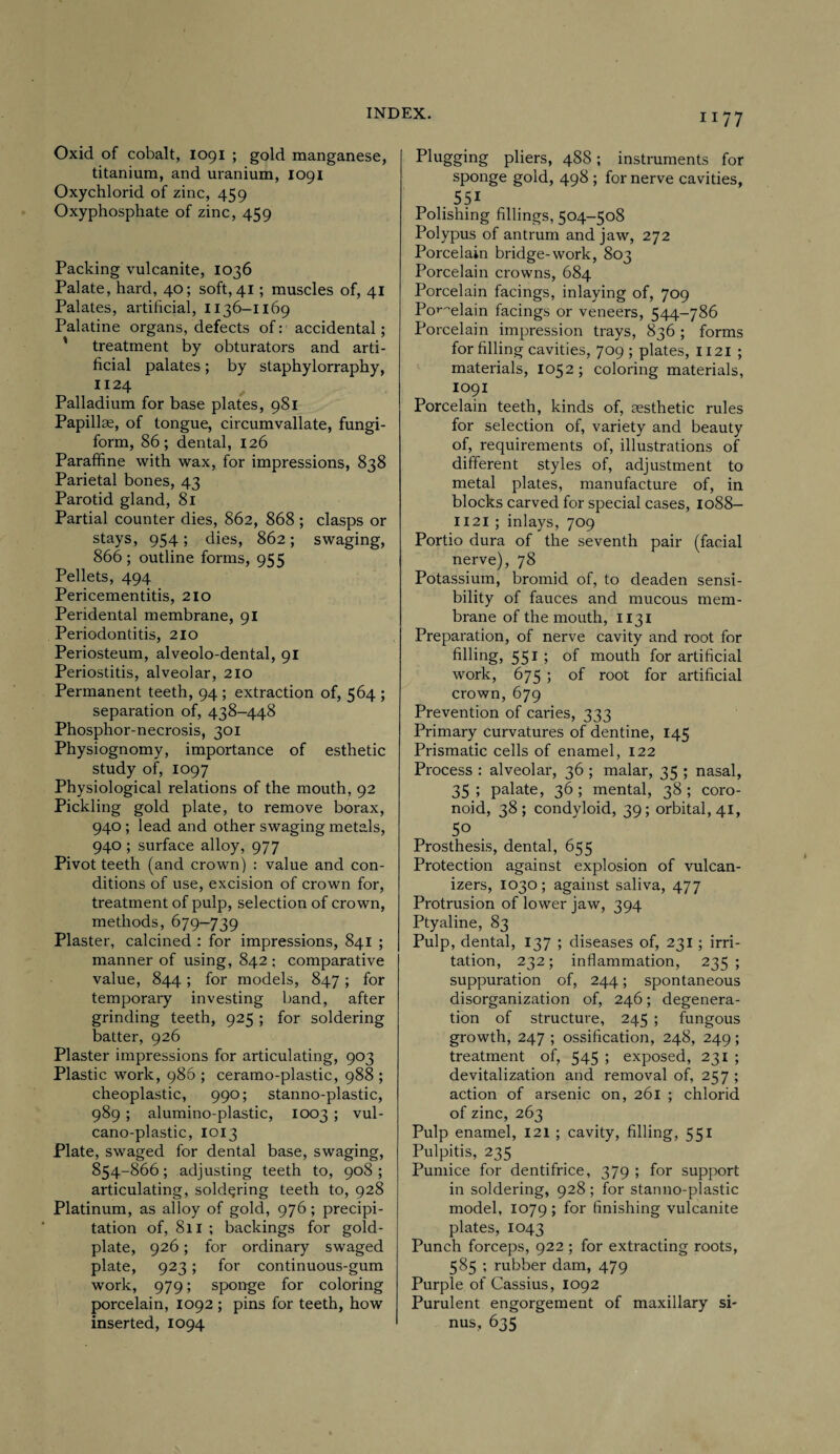 Oxid of cobalt, 1091 ; gold manganese, titanium, and uranium, 1091 Oxychlorid of zinc, 459 Oxyphosphate of zinc, 459 Packing vulcanite, 1036 Palate, hard, 40; soft, 41; muscles of, 41 Palates, artificial, 1136-1169 Palatine organs, defects of: accidental; ' treatment by obturators and arti¬ ficial palates; by staphylorraphy, 1124 Palladium for base plates, 981 Papillae, of tongue, circumvallate, fungi¬ form, 86; dental, 126 Paraffine with wax, for impressions, 838 Parietal bones, 43 Parotid gland, 81 Partial counter dies, 862, 868 ; clasps or stays, 954; dies, 862; swaging, 866 ; outline forms, 95 5 Pellets, 494 Pericementitis, 210 Peridental membrane, 91 Periodontitis, 210 Periosteum, alveolo-dental, 91 Periostitis, alveolar, 210 Permanent teeth, 94 ; extraction of, 564 ; separation of, 438-448 Phosphor-necrosis, 301 Physiognomy, importance of esthetic study of, 1097 Physiological relations of the mouth, 92 Pickling gold plate, to remove borax, 940 ; lead and other swaging metals, 940 ; surface alloy, 977 Pivot teeth (and crown) : value and con¬ ditions of use, excision of crown for, treatment of pulp, selection of crown, methods, 679-739 Plaster, calcined : for impressions, 841 ; manner of using, 842 ; comparative value, 844; for models, 847 ; for temporary investing band, after grinding teeth, 925 ; for soldering batter, 926 Plaster impressions for articulating, 903 Plastic work, 986 ; ceramo-plastic, 988 ; cheoplastic, 990; stanno-plastic, 989 ; alumino-plastic, 1003 ; vul- cano-plastic, 1013 Plate, swaged for dental base, swaging, 854-866; adjusting teeth to, 908 ; articulating, soldering teeth to, 928 Platinum, as alloy of gold, 976; precipi¬ tation of, 811 ; backings for gold- plate, 926; for ordinary swaged plate, 923; for continuous-gum work, 979; sponge for coloring porcelain, 1092 ; pins for teeth, how inserted, 1094 Plugging pliers, 488; instruments for sponge gold, 498 ; for nerve cavities, . 551 Polishing fillings, 504-508 Polypus of antrum and jaw, 272 Porcelain bridge-work, 803 Porcelain crowns, 684 Porcelain facings, inlaying of, 709 Porcelain facings or veneers, 544-786 Porcelain impression trays, 836 ; forms for filling cavities, 709 ; plates, 1121 ; materials, 1052 ; coloring materials, 1091 Porcelain teeth, kinds of, aesthetic rules for selection of, variety and beauty of, requirements of, illustrations of different styles of, adjustment to metal plates, manufacture of, in blocks carved for special cases, 1088- 1121 ; inlays, 709 Portio dura of the seventh pair (facial nerve), 78 Potassium, bromid of, to deaden sensi¬ bility of fauces and mucous mem¬ brane of the mouth, 1131 Preparation, of nerve cavity and root for filling, 551 ; of mouth for artificial work, 675 ; of root for artificial crown, 679 Prevention of caries, 333 Primary curvatures of dentine, 145 Prismatic cells of enamel, 122 Process : alveolar, 36 ; malar, 35 ; nasal, 35 ; palate, 36 ; mental, 38 ; coro- noid, 38; condyloid, 39; orbital, 41, 5° . Prosthesis, dental, 655 Protection against explosion of vulcan- izers, 1030; against saliva, 477 Protrusion of lower jaw, 394 Ptyaline, 83 Pulp, dental, 137 ; diseases of, 231 ; irri¬ tation, 232; inflammation, 235 ; suppuration of, 244; spontaneous disorganization of, 246; degenera¬ tion of structure, 245 ; fungous growth, 247 ; ossification, 248, 249; treatment of, 545 ; exposed, 231 ; devitalization and removal of, 257 ; action of arsenic on, 261 ; chlorid of zinc, 263 Pulp enamel, 121 ; cavity, filling, 551 Pulpitis, 235 Pumice for dentifrice, 379 ; for support in soldering, 928 ; for stanno-plastic model, 1079 ; for finishing vulcanite plates, 1043 Punch forceps, 922 ; for extracting roots, 585 ; rubber dam, 479 Purple of Cassius, 1092 Purulent engorgement of maxillary si¬ nus, 635