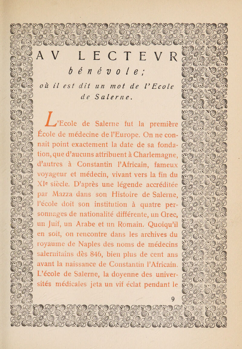 LECTEVR b 6 n e v o 1 e ; oh il est dit un mot de l’ Ecole de Sa l erne. L f’Ecole de Saleme fut la premiere fieole de mddedne de 1’Europe. On ne com nait point exactement la date de sa fonda= tion, que d’aucuns attribuent a Charlemagne, d’autres k Constantin FAfricain, fameux voyageur et medecin, vivant vers la fin du XJe siecle. D’apres une legende accreditee par Mazza dans son Histoire de Salerne, Fecole doit son institution a quatre per= sonnages de nationalite differente, un Orec, nil V zPySK en soit, on rencontre dans les archives du ^ royaume de Naples des noms de medecins iWiyj salernitains des 846, bien plus de cent ans f avant la naissance de Constantin FAfricain LJecole de Salerne, la doyenne des univer- sitls medicales jeta un vif eclat pendant le