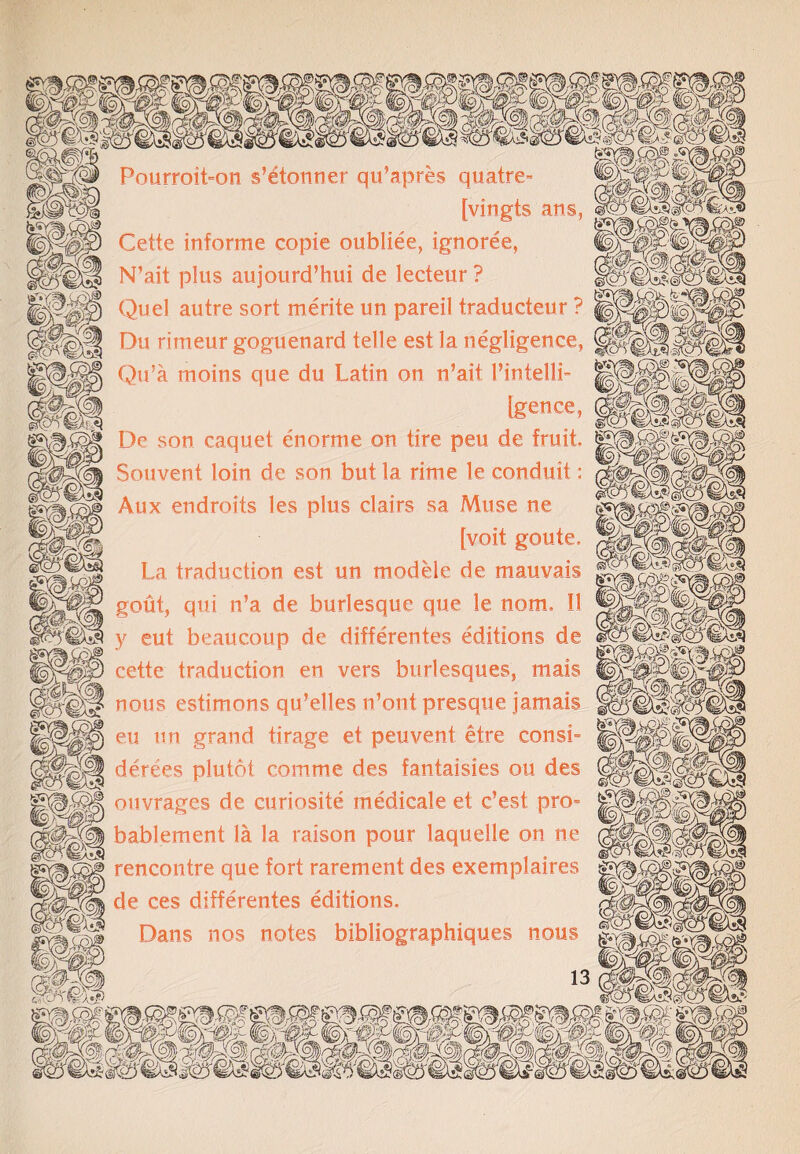 PourroiLon s’etonner qu’apres quatre- [vingts ans, Cette informe copie oubliee, ignoree, N’ait plus aujourd’hui de lecteur ? Quel autre sort merite un pareil traducteur ? Du rimeur goguenard telle est la negligence, Qu’a moins que du Latin on n’ait 1’intelli- [gence, De son caqu.et enorme on tire peu de fruit, Souvent loin de son but la rime le conduit: Aux endroits les plus clairs sa Muse ne [voit goute. La traduction est un mod He de mauvais gout, qui n’a de burlesque que le norm II y eut beaucoup de differentes editions de cette traduction en vers burlesques, mais nous estimons qu’elles n’ont presque jamais eu un grand tirage et peuvent etre const- derees plutot com me des fantaisies ou des ouvrages de curiosite medicale et e’est pro= bablement la la raison pour laquelle on ne rencontre que fort rarement des exemplaires de ces differentes editions. Dans nos notes bibliographiques nous