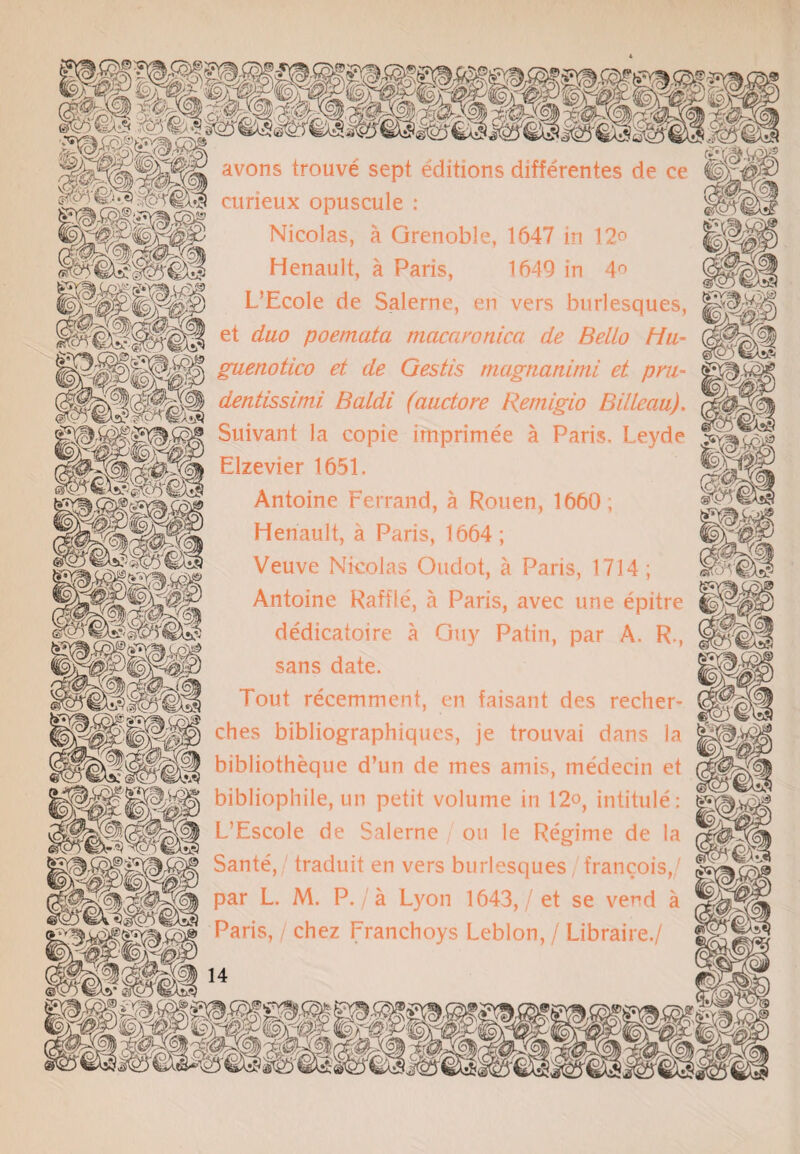 avons trouve sept editions differentes de ce 'L/y2< 'W?€1tS curieux opuscule : Nicolas, a Grenoble, 1647 in 12° Henault, a Paris, 1649 in 4° -^^0 L’Ecole de Salerne, en vers burlesques, et duo poemata macawnic.a de Bello Hu- guenotico et de Gestis magnatiimi et pm- dentissimi Baldi (auctore Remigio Billcau). Suivant la copie irnprimee a Paris. Leyde Elzevier 1651. Antoine Ferrand, a Rouen, 1660; Henault, a Paris, 1664; Veuve Nicolas Oudot, a Paris, 1714 ; Antoine Raffle, a Paris, avec une epitre dedicatoire a Guy Patin, par A, R,, sans date. Tout recemment, en faisant des recher- °hes bibliographiques, je trouvai dans la H bibliotheque d’un de mes amis, medeein et Mjj bibliophile, un petit volume in 12°, intitule: L’Escole de Salerne on le Regime de la Sante, traduit en vers burlesques francois, par L. M. P. / a Lyon 1643,/ et se vend a Paris, / chez Franchoys Leblon, / Libraire./