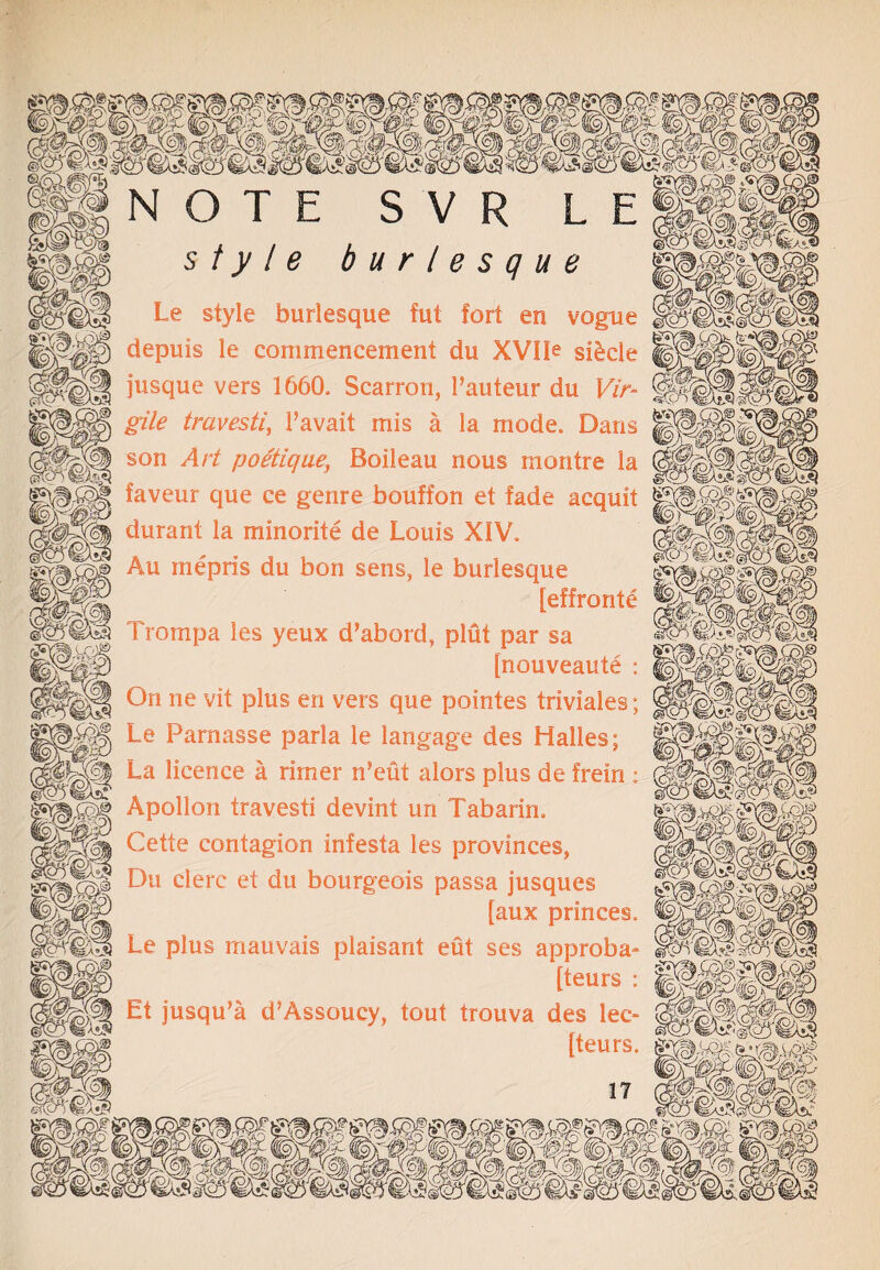 style burlesque Le style burlesque fut fort en vogue |j|^P§ depuis le commencement du XVIP si&cie jusque vers 1660, Scarron, Pauteur du Vir- ^ jp§^|jj gtte travesti, Pavait mis a la mode. Dans son Art poetique■ Boileau nous montre la gSfcO % /:■}} . @tcr) m?) ip* ^^;ivcg faveur que ce genre bouffon et fade acquit | durant la minorite de Louis XIV. Au mepris du bon sens, le burlesque (MsfM _ [effronte 1 _ 1 rompa les yeux d’abord, plut par sa [nouveaute ; ||||||| On ne vit plus en vers que pointes triviales; ~11§ Le Parnasse parla le langage des Halles; IlS ^cence ^ r*mer n’eut alors plus de frein ; Apollon travesti devint un Tabarin. contagion infesta les provinces, Du clerc et du bourgeois passa jusques r [aux princes, |pp|g| Le plus mauvais plaisant eut ses approba- [teurs : Et jusqu’a d’Assoucy, tout trouva des lec- [teurs.