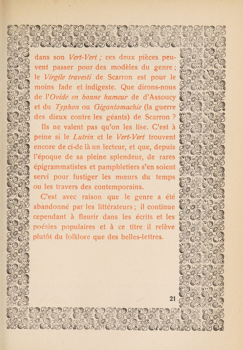 dans son Vert-Vert; ces deux pieces peu- vent passer pour des modeles du genre; le Virgile travesti de Scarron est pour le moins fade et indigeste. Que dirons-nous de VOvide en bonne hiimeur de d’Assoucy et du Typhon ou Gigantomachie (la guerre des dieux centre les geants) de Scarron ? Ils ne valent pas qu’on les lise, G’est a peine si le Lutrin et le Vert-Vert trouvent encore de ci-delaun lecteur, et que, depuis l’epoque de sa pleine splendeur, de rares epigrammatistes et pamphletiers s’en soient send pour fustiger les tnceurs du temps ou les travers des contemporains. C’est avec raison que le genre a ete abandonne par les litterateurs; il continue cependant a fleurir dans les ecrits et les poesies populates et a ce titre il releve plutot du folklore que des belles-lettres.