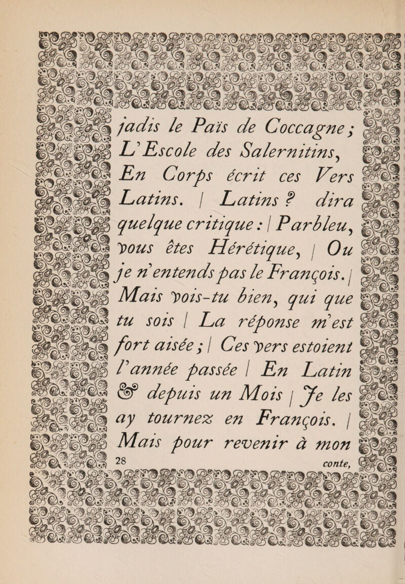 jadis le Pais de Coccagne; IdEscole des Salernitins, En Corps ecrit ces Vers Latins. I Latins f dira quelque critique: / Par bleu, yous etes Heretique, / Ou je n entendspas le Franqois. j Mats yois-tu bien, qui que tu so is I La reponse niest fort ais£e ; / Ces yers estoient P ann&e passee I En Latin depuis un Mois j Je les ay tournez en Franqois. / Mats pour revenir d mon 28 -J3P2 conte, sm