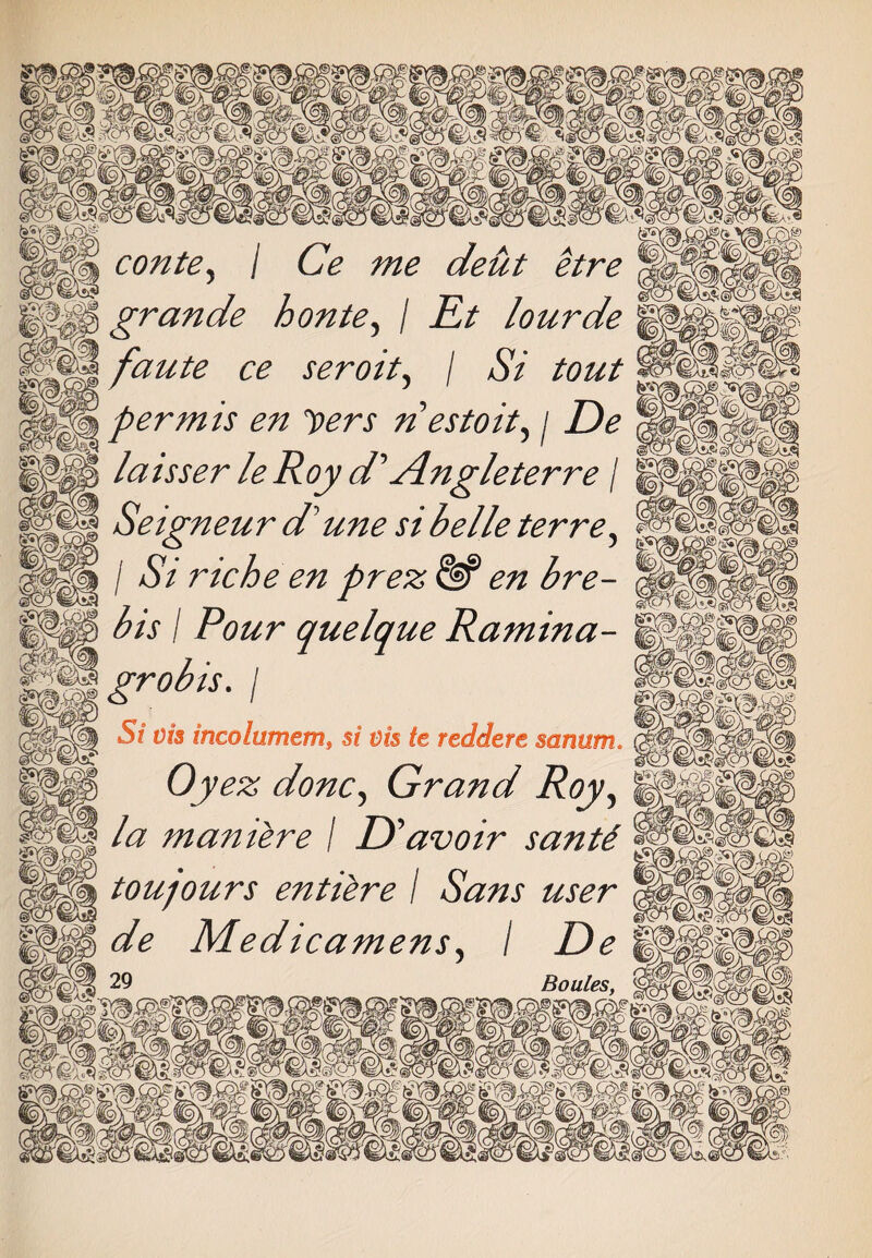 contey I Ce me deut grande honte, / Rt lourde ?aute ce seroit, / Si tout per mis en yers n estoit^ j De laisser le Roy d' Angleterre / Seigneur d'une si belle ter re, / St rtche en prez ^ bis I Pour quelque Ramina- grobis. / S/ dm incolumem» a/ dm redder e sanum. ^ done,, Grand Roy? Z# maniere I D 'avoir santd touqours entire I Sans user de Medicamens, / Boules,