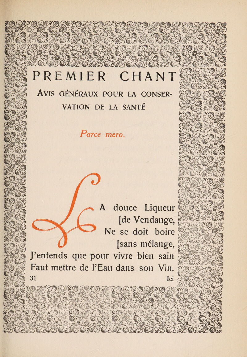 Avis generaux pour la conser VATION DE LA SANT£ ce mero g A douce Liqueur §63® ( [de Vendange, Ne se doit boire §||i| (J [sans melange, &M§: J’entends que pour vivre bien sain Faut mettre de PEau dans son Vin.