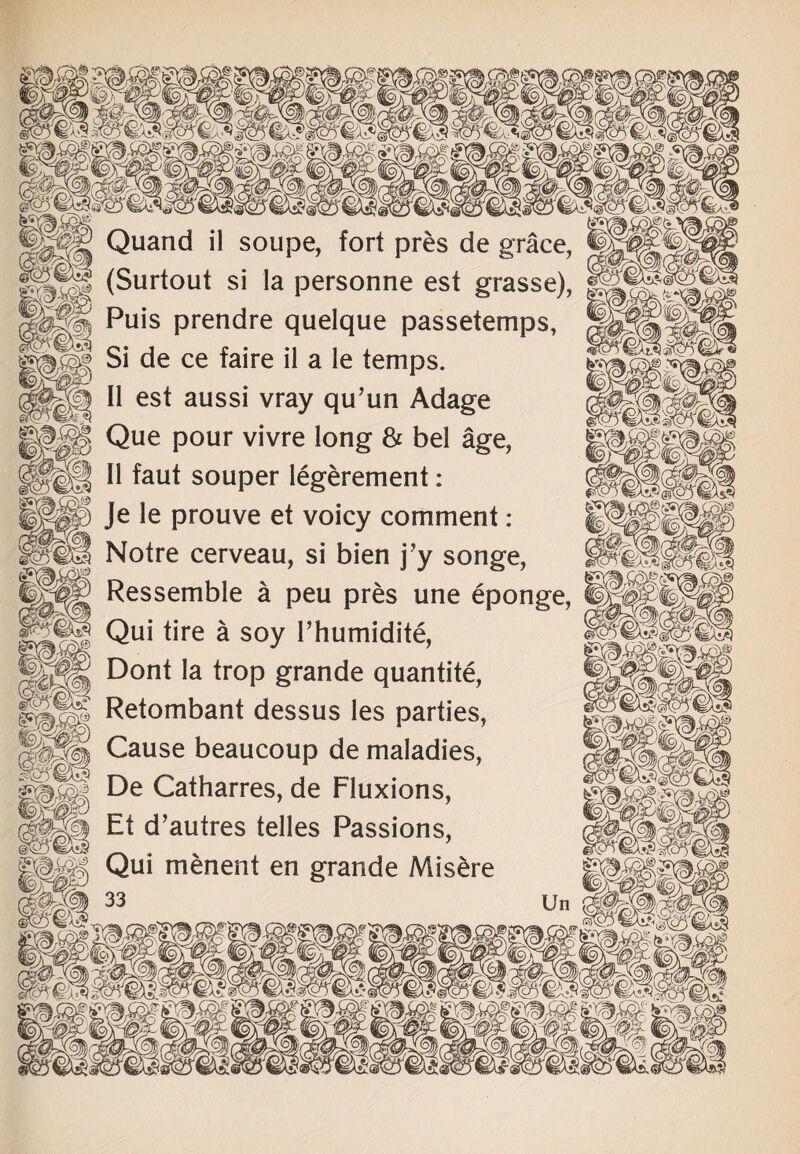 Quand il soupe, fort pres de grace, (Surtout si la personne est grasse), j§f Puis prendre quelque passetemps, | Si de ce faire il a le temps. II est aussi vray qu’un Adage Que pour vivre long & bel age, H II faut souper legerement: p Je le prouve et voicy comment: Notre cerveau, si bien j’y songe, Ressemble a peu pres une eponge, I | Qui tire a soy l’humidite, ||p|| Dont la trop grande quantite, ||||§ Retombant dessus les parties, 5?ll Cause beaucoup de maladies, £ De Catharres, de Fluxions, Et d’autres telles Passions, || Qui menent en grande Mis&re noi