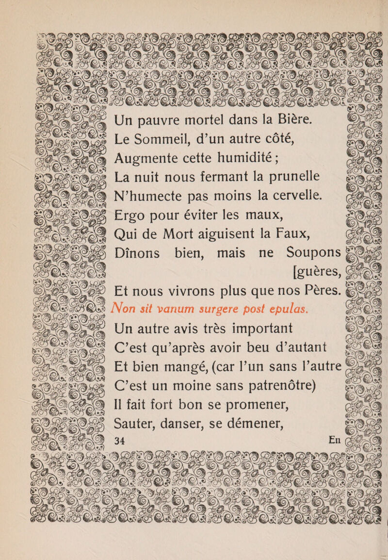 gxa Un pauvre mortel dans la Biere. Le Sommeil, d’un autre cote, Augmente cette humidite; La nuit nous fermant la prunelle N’humecte pas moins la cervelle. Ergo pour eviter les maux, Qui de Mort aiguisent la Faux, Dinons bien, mais ne Soupons [gueres, Et nous vivrons plus que nos Peres. Non sit vanum surgere post tpulas. Un autre avis tres important C’est qu’apres avoir beu d’autant Et bien mange, (car Fun sans Fautre C’est un moine sans patrenotre) II fait fort bon se promener, Sauter, danser, se demener, {(% Wm