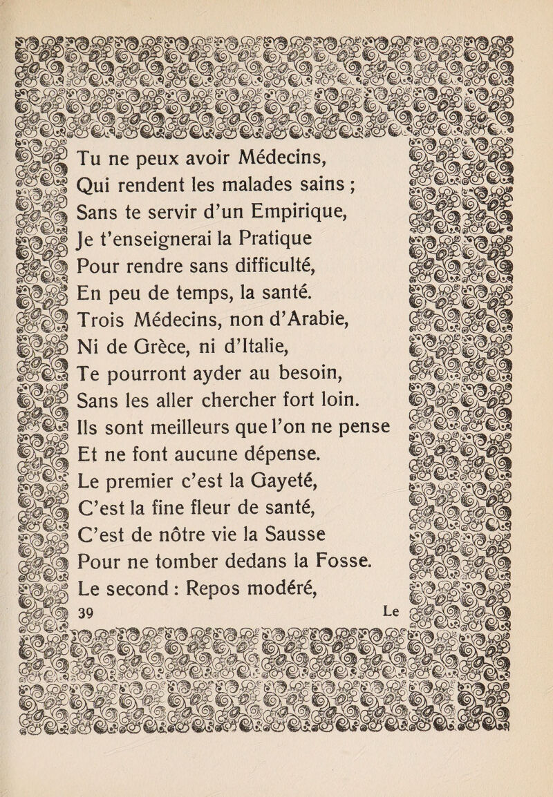 Tu ne peux avoir Medecins, Qui rendent les malades sains; Sans te servir d’un Empirique, Je t’enseignerai la Pratique Pour rendre sans difficulty En peu de temps, la sante. Trois Medecins, non d’Arabie, Ni de Grece, ni d’ltalie, Te pourront ayder au besoin, Sans les aller chercher fort loin. Ils sont meilleurs quel’on ne pense Et ne font aucune depense. Le premier c’est la Gayety C’est la fine fleur de sante, C’est de notre vie la Sausse Pour ne tomber dedans la Fosse. Le second: Repos mod£re,