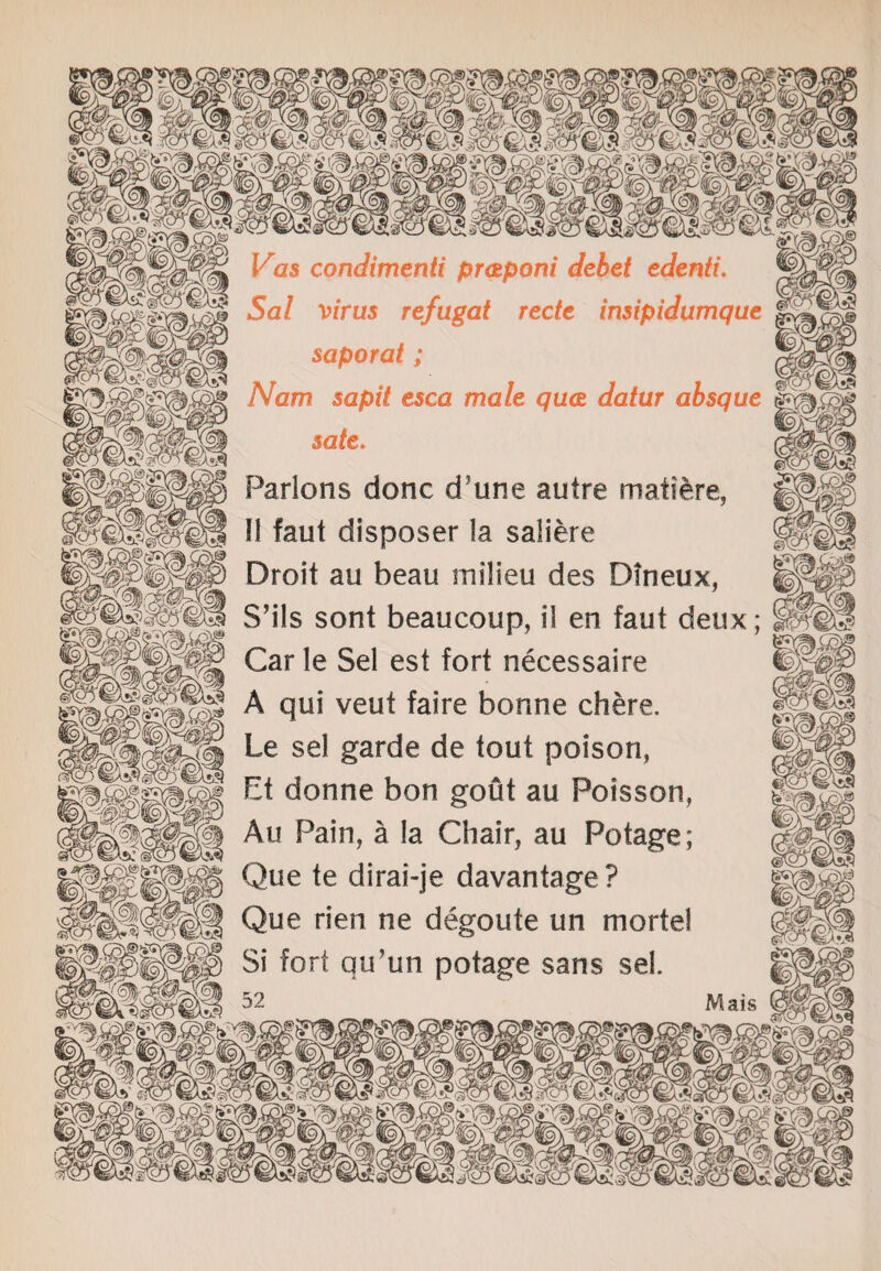 Vas condimenti pratponi debet edenti. $ Sal virus refugat rede insipidumque s saporat; (gfiP Nam sapit esca male quat datur absque sate. Parlons done d’une autre matiere, II faut disposer la saliere Droit au beau milieu des Dfneux, S’ils sont beaucoup, il en faut deux; Car le Sel est fort necessaire A qui veut faire bonne chere. Le sel garde de tout poison, Et donne bon gout au Poisson, Au Pain, a la Chair, au Potage; Que te dirai-je davantage? Que rien ne degoute un mortel 51 fort qu’un potage sans sel.
