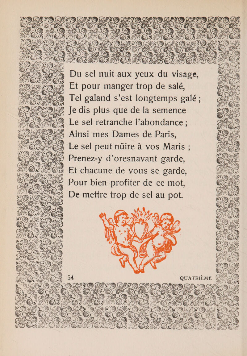 Du sel nuit aux yeux du visage, Et pour manger trop de sal£, Tel galand s’est longtemps gale Je dis plus que de la semence Le sel retranche Tabondance ; Ainsi mes Dames de Paris, Le sel peut niiire a vos Maris ; Prenez-y d’oresnavant garde, Et chacune de vous se garde, Pour bien profiter de ce mot, De mettre trop de sel au pot. mm QUATRIEMF. (d