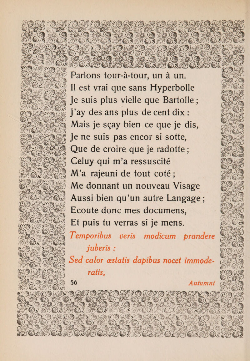 Ate'r#^' i9)r Parlons tour-a-tour, un a un. teg II est vrai que sans HyperboIIe |§2@ Je suis plus vielle que Bartolle; Sg*| J’ay des ans plus de cent dix : Mais je sqay bien ce que je dis, , .. mym Je ne suis pas encor si sotte, Que de croire que je radotte; | Celuy qui m’a ressuscite fei- M’a rajeuni de tout cote; gg|| Me donnant un nouveau Visage |||p Aussi bien qu’un autre Langage ; iHH Ecoute done mes documens, IPil Et puis tu verras si je mens. TeMpMbus veris modicum prandere juberis: WsA Se</ calor astatis dapibus nocet immode- jpflli ralis mwm Autumni