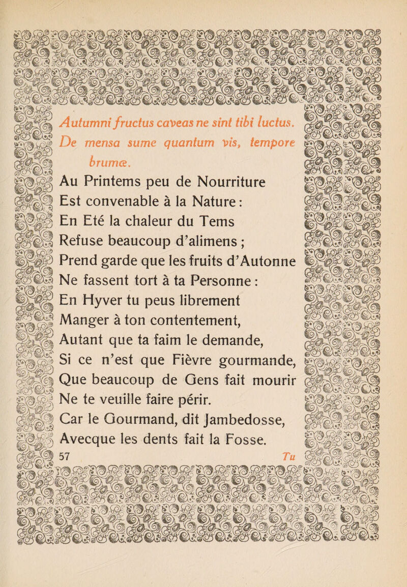jj|p| Autumni frudus caveasne sint tibi lucius, De mensa same quantum vis, tempore j§|| hrunus. Sfbg/f r^) |\-v| Au Printems peu de Nourriture |§f| Est convenable a la Nature: ISj En Ete la chaleur du Terns HI Refuse beaucoup d’alimens ; M0 Prend garde que les fruits d’Autonne Ne fassent tort a ta Personne: En Hyver tu peus librement Manger a ton contentement, Autant que ta faim le demande, Si ce n’est que Fievre gourmande, j||| Que beaucoup de Gens fait mourir ggg Ne te veuille faire perir. |||| Car le Gourmand, dit Jambedosse, M:i) Avecque les dents fait la Fosse. Hi57 r«